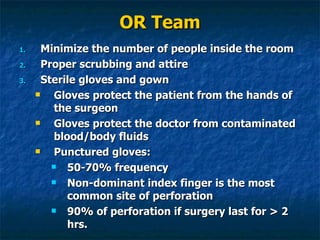 OR Team Minimize the number of people inside the room Proper scrubbing and attire  Sterile gloves and gown Gloves protect the patient from the hands of the surgeon Gloves protect the doctor from contaminated blood/body fluids  Punctured gloves: 50-70% frequency Non-dominant index finger is the most common site of perforation 90% of perforation if surgery last for > 2 hrs. 