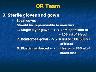 OR Team 3. Sterile gloves and gown Ideal gown: Should be impermeable to moisture 1. Single layer gown --> < 2hrs operation or    <100 ml of blood 2. Reinforced gown --> 2-4 hrs or 100-500ml  of blood 3. Plastic reinforced --> > 4hrs or > 500ml of  blood loss 
