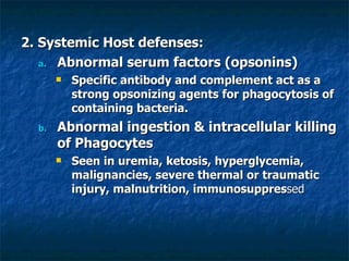 2. Systemic Host defenses: Abnormal serum factors (opsonins) Specific antibody and complement act as a strong opsonizing agents for phagocytosis of containing bacteria.  Abnormal ingestion & intracellular killing of Phagocytes Seen in uremia, ketosis, hyperglycemia, malignancies, severe thermal or traumatic injury, malnutrition, immunosuppres sed 