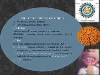 VIRUS DEL HERPES SIMPLE TIPO 1
o +% niños y adultos jóvenes
o 10% antecedentes herpes previo
o Clínica:
-Alteraciones de animo, memoria y conducta.
-Debilidad muscular, ataxia, crisis comiciales. (4 a 6
semanas).
o Dx:
PCR para detección de muestras del virus en LCR.
o Afección: región inferior y medial de los lóbulos
temporales y circonvoluciones de lóbulos frontales.
o Infección necrosante, hemorrágica, con cuerpos de
inclusión víricos intranucleares de Cowdry tipo A.
o Tto: Aciclovir.
 