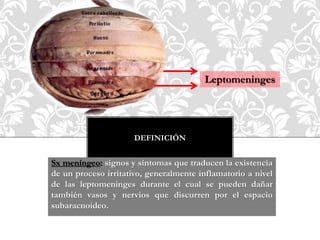 DEFINICIÓN
Sx meníngeo: signos y síntomas que traducen la existencia
de un proceso irritativo, generalmente inflamatorio a nivel
de las leptomeninges durante el cual se pueden dañar
también vasos y nervios que discurren por el espacio
subaracnoideo.
Leptomeninges
 