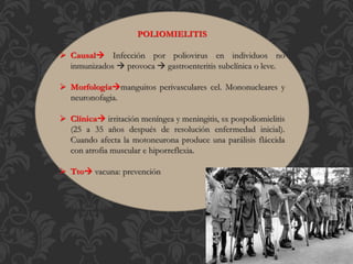 POLIOMIELITIS
 Causal Infección por poliovirus en individuos no
inmunizados  provoca  gastroenteritis subclínica o leve.
 Morfologíamanguitos perivasculares cel. Mononucleares y
neuronofagia.
 Clínica irritación meníngea y meningitis, sx pospoliomielitis
(25 a 35 años después de resolución enfermedad inicial).
Cuando afecta la motoneurona produce una parálisis fláccida
con atrofia muscular e hiporreflexia.
 Tto vacuna: prevención
 