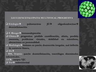 LEUCOENCEFALOPATIA MULTIFOCAL PROGRESIVA
 Etiología poliomavirus JC oligodendrocitos
desmielinización.
 F. Riesgo inmunodepresión
 Clínica progresiva: pérdida coordinación, afasia, perdida
memoria, problemas visuales, debilidad en miembros,
alteraciones en personalidad.
 Morfología lesiones en parche destrucción irregular, mal definida
de sustancia blanca,
 Dx
- RM, biopsia: parche desmielinización, macrófagos diseminados
subcorticales.
-LCR: cuerpos VJC
 Tto antirretroviral
 