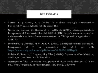 • Cotran, R.S.; Kumar, V. y Collins T.: Robbins Patología Estructural y
Funcional. 6ª edición, Editorial Mc Graw-Hill .
• Noris, E; Isidron, G; Dorca, A y Padilla B. (2010). Meningoencefalitis.
Recuperado el 7 de noviembre del 2016 de URL http://www.elsevier.es/es-
revista-medicina-clinica-2-articulo-meningoencefalitis-por-citomegalovirus-
13087724
• Solórzano, F; Novales, M y Díaz, R. (2011). Meningoencefalitis bacteriana.
Recuperado el 7 de noviembre del 2016 de URL
http://www.medigraphic.com/pdfs/micro/ei-2002/ei021b.pdf
• Cobián, C; Romero, L; Laguna, M y Filiu, J. (2016). Aspectos epidemiológicos,
clínicos, terapéuticos y evolutivos de la
• meningoencefalitis bacteriana. Recuperado el 8 de noviembre del 2016 de
URL http://medisan.sld.cu/index.php/san/article/view/995
BIBLIOGRAFÍA
 