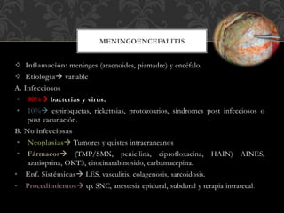  Inflamación: meninges (aracnoides, piamadre) y encéfalo.
 Etiología variable
A. Infecciosos
• 90% bacterias y virus.
• 10% espiroquetas, rickettsias, protozoarios, síndromes post infecciosos o
post vacunación.
B. No infecciosas
• Neoplasias Tumores y quistes intracraneanos
• Fármacos (TMP/SMX, penicilina, ciprofloxacina, HAIN) AINES,
azatioprina, OKT3, citocinarabinosido, carbamacepina.
• Enf. Sistémicas LES, vasculitis, colagenosis, sarcoidosis.
• Procedimientos qx SNC, anestesia epidural, subdural y terapia intratecal.
MENINGOENCEFALITIS
 
