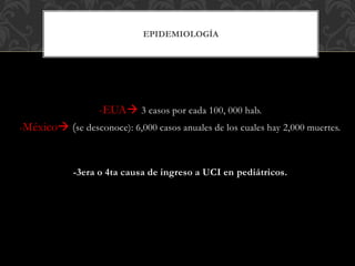 -EUA 3 casos por cada 100, 000 hab.
-México (se desconoce): 6,000 casos anuales de los cuales hay 2,000 muertes.
-3era o 4ta causa de ingreso a UCI en pediátricos.
EPIDEMIOLOGÍA
 