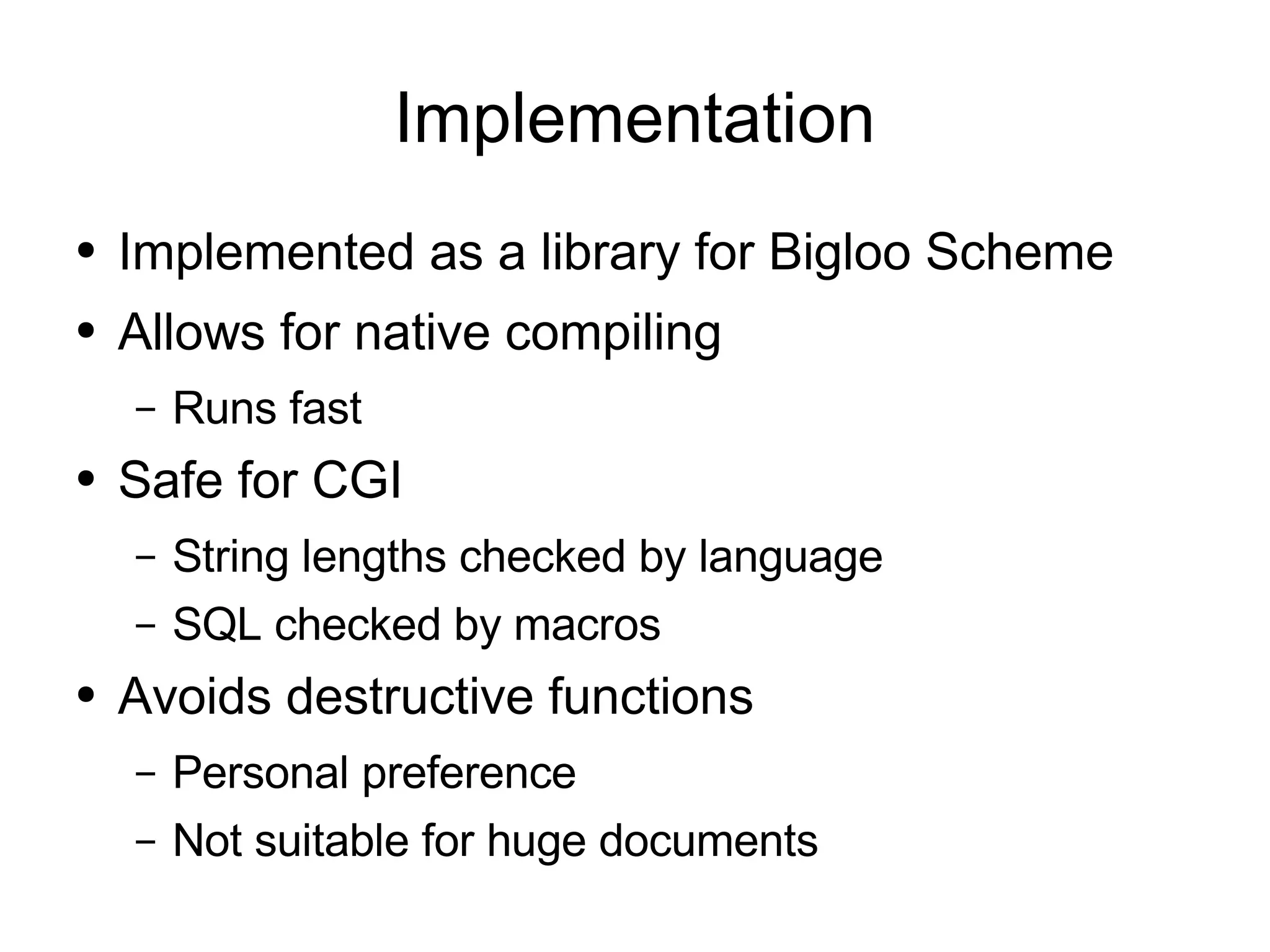 Implementation
●   Implemented as a library for Bigloo Scheme
●   Allows for native compiling
    –   Runs fast
●   Safe for CGI
    –   String lengths checked by language
    –   SQL checked by macros
●   Avoids destructive functions
    –   Personal preference
    –   Not suitable for huge documents
 