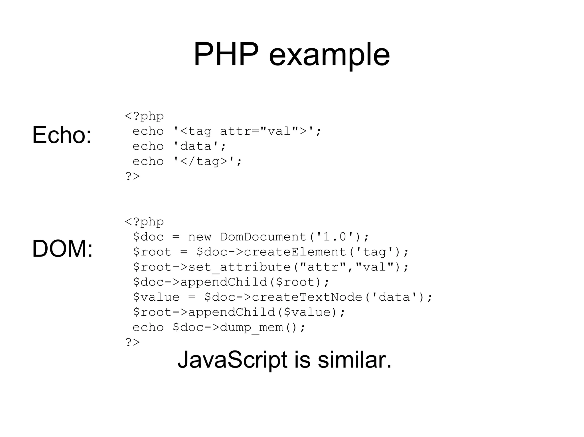 PHP example
        <?php
Echo:    echo '<tag attr="val">';
         echo 'data';
         echo '</tag>';
        ?>


        <?php
         $doc = new DomDocument('1.0');
DOM:     $root = $doc->createElement('tag');
         $root->set_attribute("attr","val");
         $doc->appendChild($root);
         $value = $doc->createTextNode('data');
         $root->appendChild($value);
         echo $doc->dump_mem();
        ?>
              JavaScript is similar.
 