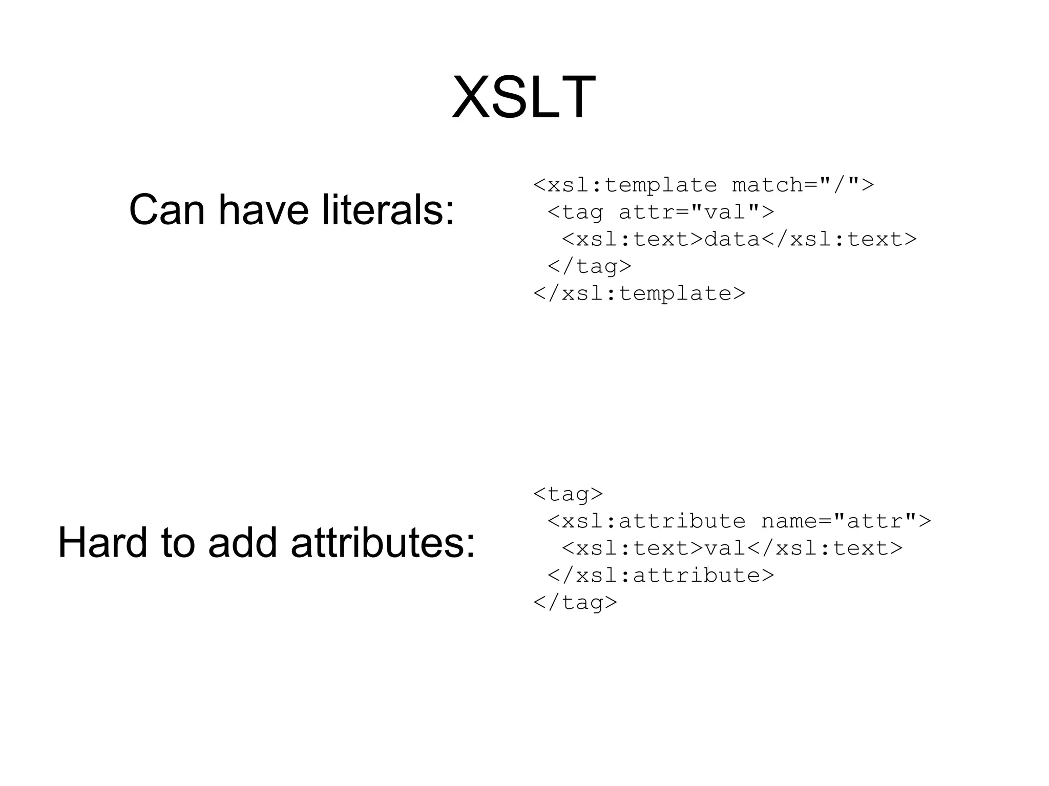 XSLT
                          <xsl:template match="/">
   Can have literals:      <tag attr="val">
                            <xsl:text>data</xsl:text>
                           </tag>
                          </xsl:template>




                          <tag>
                           <xsl:attribute name="attr">
Hard to add attributes:     <xsl:text>val</xsl:text>
                           </xsl:attribute>
                          </tag>
 