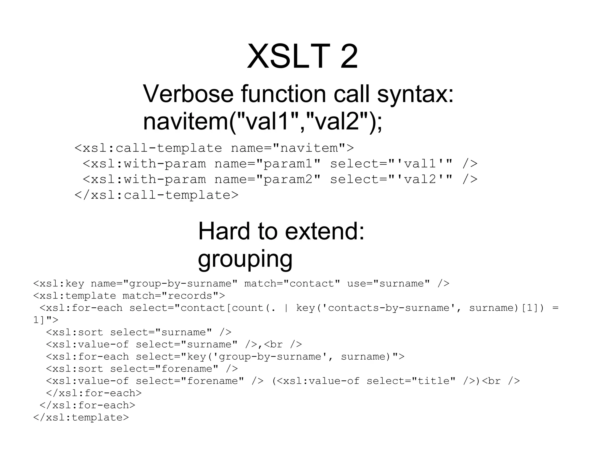 XSLT 2
                 Verbose function call syntax:
                 navitem("val1","val2");
      <xsl:call-template name="navitem">
       <xsl:with-param name="param1" select="'val1'" />
       <xsl:with-param name="param2" select="'val2'" />
      </xsl:call-template>

                         Hard to extend:
                         grouping
<xsl:key name="group-by-surname" match="contact" use="surname" />
<xsl:template match="records">
 <xsl:for-each select="contact[count(. | key('contacts-by-surname', surname)[1]) =
1]">
  <xsl:sort select="surname" />
  <xsl:value-of select="surname" />,<br />
  <xsl:for-each select="key('group-by-surname', surname)">
  <xsl:sort select="forename" />
  <xsl:value-of select="forename" /> (<xsl:value-of select="title" />)<br />
  </xsl:for-each>
 </xsl:for-each>
</xsl:template>
 