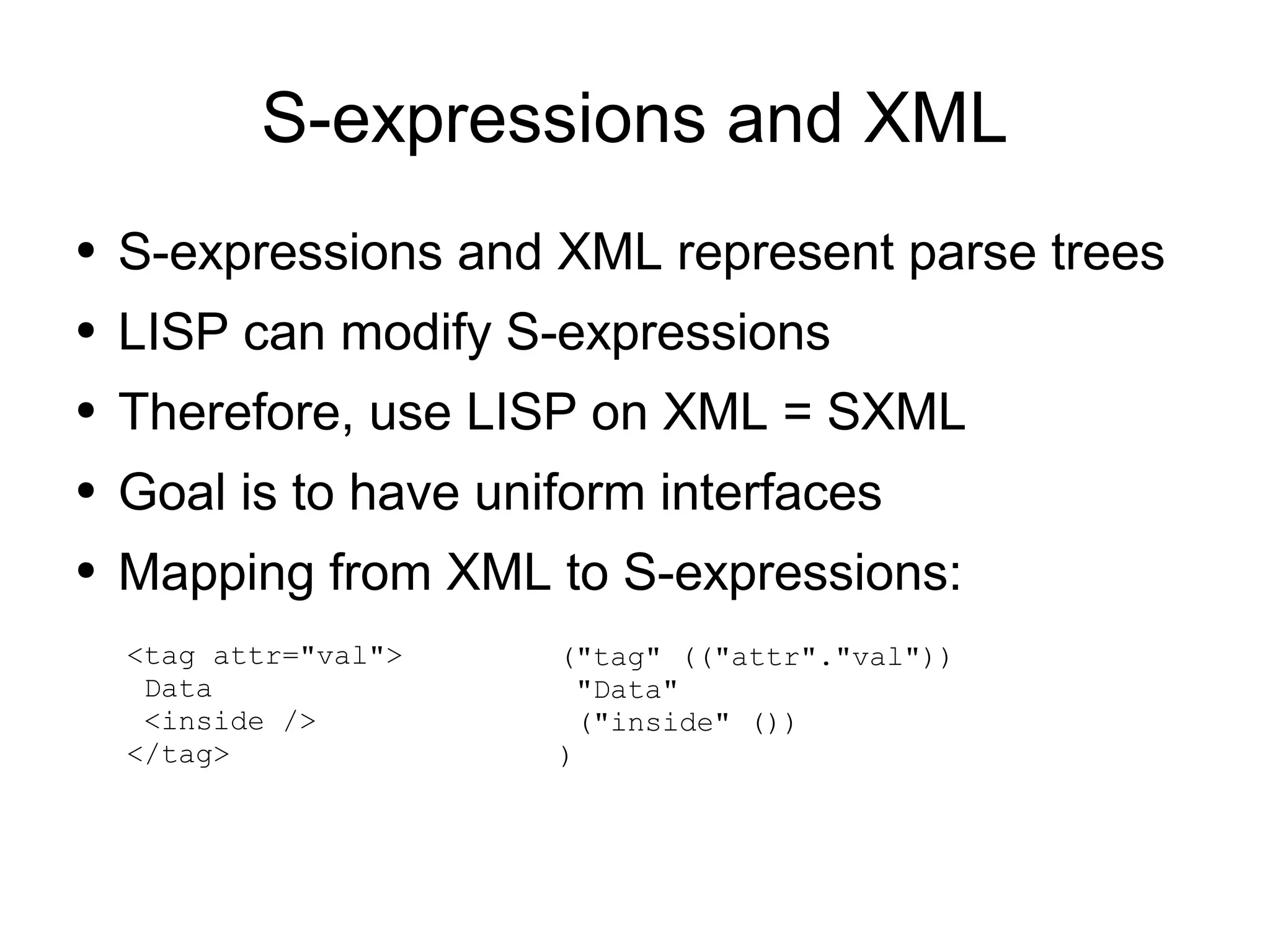 S-expressions and XML
●   S-expressions and XML represent parse trees
●   LISP can modify S-expressions
●   Therefore, use LISP on XML = SXML
●   Goal is to have uniform interfaces
●   Mapping from XML to S-expressions:
    <tag attr="val">   ("tag" (("attr"."val"))
     Data               "Data"
     <inside />         ("inside" ())
    </tag>             )
 