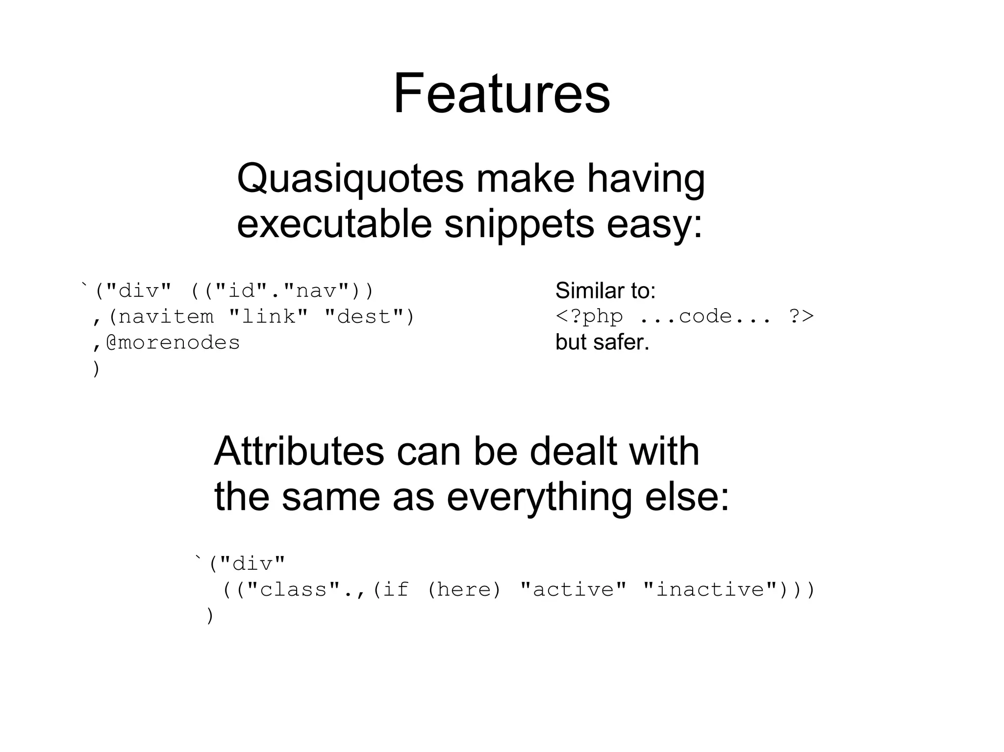 Features
           Quasiquotes make having
           executable snippets easy:
`("div" (("id"."nav"))            Similar to:
 ,(navitem "link" "dest")         <?php ...code... ?>
 ,@morenodes                      but safer.
 )


         Attributes can be dealt with
         the same as everything else:
        `("div"
          (("class".,(if (here) "active" "inactive")))
         )
 