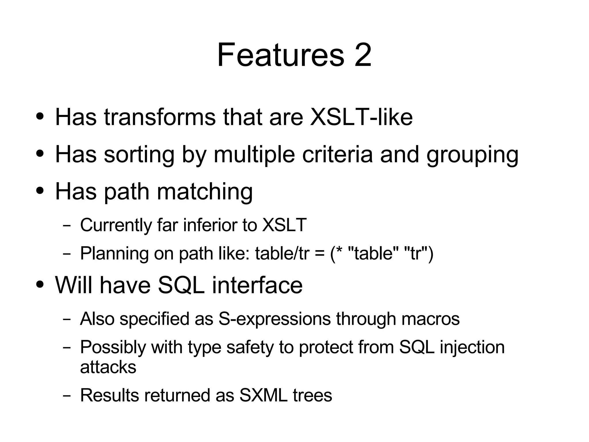 Features 2
●   Has transforms that are XSLT-like
●   Has sorting by multiple criteria and grouping
●   Has path matching
    –   Currently far inferior to XSLT
    –   Planning on path like: table/tr = (* "table" "tr")
●   Will have SQL interface
    –   Also specified as S-expressions through macros
    –   Possibly with type safety to protect from SQL injection
        attacks
    –   Results returned as SXML trees
 