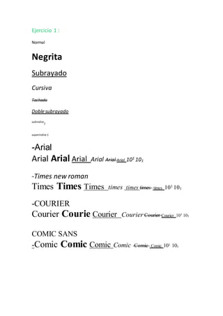 Ejercicio 1 :
Normal
Negrita
Subrayado
Cursiva
Tachado
Doble subrayado
subindice
1
superindice 1
-Arial
Arial Arial Arial Arial Arial Arial 101
101
-Times new roman
Times Times Times times times times times 101 101
-COURIER
Courier Courie Courier Courier Courier Courier 101 101
COMIC SANS
-Comic Comic Comic Comic Comic Comic 101 101
 