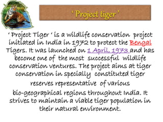 ‘ Project Tiger ‘ is a wildlife conservation project
initiated in India in 1972 to protect the Bengal
Tigers. It was launched on 1 April, 1973 and has
become one of the most successful wildlife
conservation ventures. The project aims at tiger
conservation in specially constituted tiger
reserves representative of various
bio-geographical regions throughout India. It
strives to maintain a viable tiger population in
their natural environment.
 