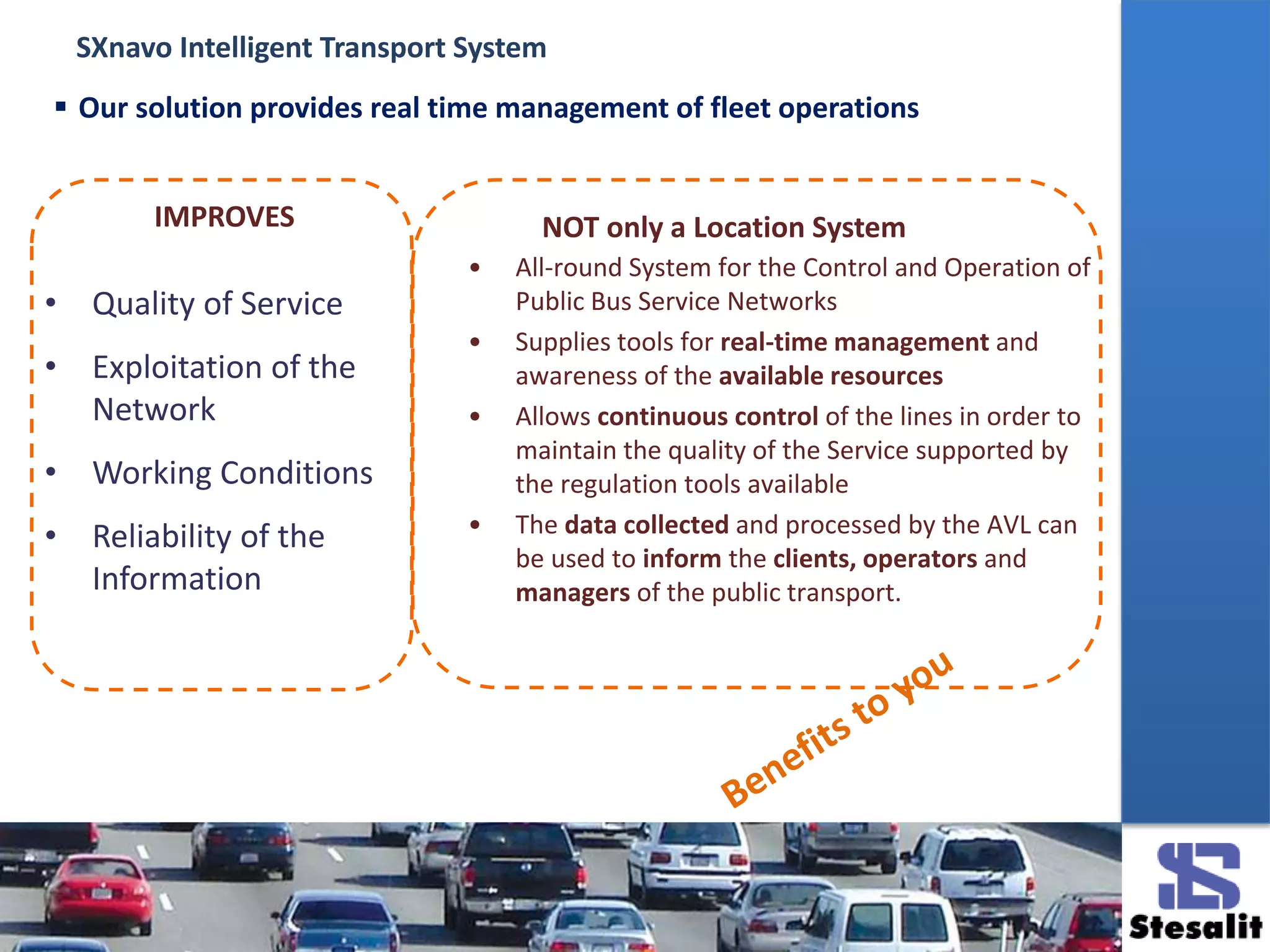 • All-round System for the Control and Operation of
Public Bus Service Networks
• Supplies tools for real-time management and
awareness of the available resources
• Allows continuous control of the lines in order to
maintain the quality of the Service supported by
the regulation tools available
• The data collected and processed by the AVL can
be used to inform the clients, operators and
managers of the public transport.
• Quality of Service
• Exploitation of the
Network
• Working Conditions
• Reliability of the
Information
IMPROVES NOT only a Location System
 Our solution provides real time management of fleet operations
SXnavo Intelligent Transport System
 