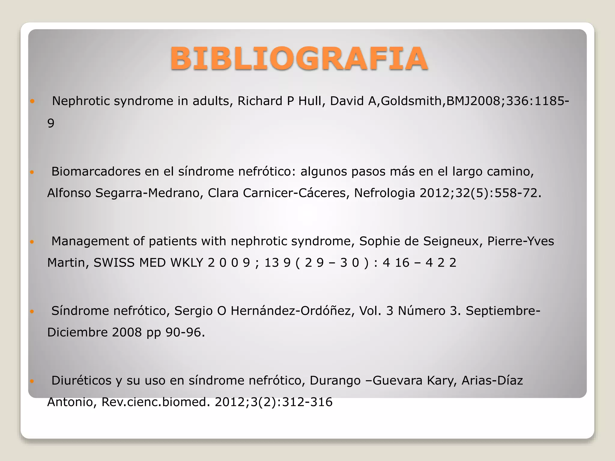 BIBLIOGRAFIA
 Nephrotic syndrome in adults, Richard P Hull, David A,Goldsmith,BMJ2008;336:1185-
9
 Biomarcadores en el síndrome nefrótico: algunos pasos más en el largo camino,
Alfonso Segarra-Medrano, Clara Carnicer-Cáceres, Nefrologia 2012;32(5):558-72.
 Management of patients with nephrotic syndrome, Sophie de Seigneux, Pierre-Yves
Martin, SWISS MED WKLY 2 0 0 9 ; 13 9 ( 2 9 – 3 0 ) : 4 16 – 4 2 2
 Síndrome nefrótico, Sergio O Hernández-Ordóñez, Vol. 3 Número 3. Septiembre-
Diciembre 2008 pp 90-96.
 Diuréticos y su uso en síndrome nefrótico, Durango –Guevara Kary, Arias-Díaz
Antonio, Rev.cienc.biomed. 2012;3(2):312-316
 