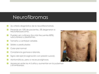 Neurofibromas
 2o criterio diagnóstico de la neurofibromatosis.
 Presente en 10% de pacientes, 5% degeneran a
Neurofibrosarcoma.
 Pueden ser cutáneos (los más frecuentes 80%),
subcutáneos y plexiformes.
 Tamaño y cantidad variable.
 Sésiles o pediculados
 Color piel normal
 Consistencia gomosa o blanda.
 Signo del ojal (invaginación con presión suave).
 Asintomáticas, pero a veces pruriginosas.
 Aparecen entre los 4-5 años y aumentan en la pubertad
y el embarazo.
 
