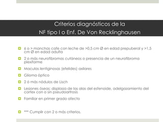 Criterios diagnósticos de la
NF tipo I o Enf. De Von Recklinghausen
 6 o > manchas cafe con leche de >0,5 cm Ø en edad prepuberal y >1,5
cm Ø en edad adulta
 2 o más neurofibromas cutáneos o presencia de un neurofibroma
plexiforme
 Maculas lentiginosas (efelides) axilares
 Glioma óptico
 2 ó más nódulos de Lisch
 Lesiones óseas: displasia de las alas del esfenoide, adelgazamiento del
cortex con o sin pseudoartrosis
 Familiar en primer grado afecto
 *** Cumplir con 2 o más criterios.
 
