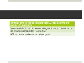 CRITERIOS DIAGNOSTICOS DE NEUROFIBROMATOSIS CENTRAL NF2
UNO DE LOS SIGUIENTES:
Tumores del VIII par bilaterales, diagnosticados con técnicas
de imagen apropiadas (TAC o RM)
NF2 en un ascendiente de primer grado
 