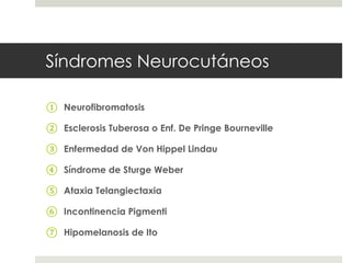 Síndromes Neurocutáneos
① Neurofibromatosis
② Esclerosis Tuberosa o Enf. De Pringe Bourneville
③ Enfermedad de Von Hippel Lindau
④ Síndrome de Sturge Weber
⑤ Ataxia Telangiectaxia
⑥ Incontinencia Pigmenti
⑦ Hipomelanosis de Ito
 