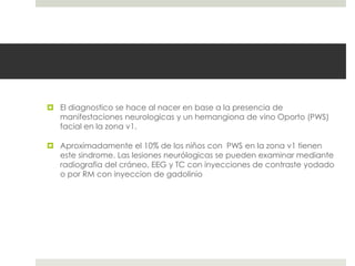  El diagnostico se hace al nacer en base a la presencia de
manifestaciones neurologicas y un hemangiona de vino Oporto (PWS)
facial en la zona v1.
 Aproximadamente el 10% de los niños con PWS en la zona v1 tienen
este sindrome. Las lesiones neurólogicas se pueden examinar mediante
radiografia del cráneo, EEG y TC con inyecciones de contraste yodado
o por RM con inyeccion de gadolinio
 
