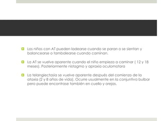  Los niños con AT pueden ladearse cuando se paran o se sientan y
balancearse o tambalearse cuando caminan.
 La AT se vuelve aparente cuando el niño empieza a caminar ( 12 y 18
meses). Posteriormente nistagmo y apraxia oculomotora
 La telangiectasia se vuelve aparente después del comienzo de la
ataxia (2 y 8 años de vida). Ocurre usualmente en la conjuntiva bulbar
pero puede encontrase también en cuello y orejas.
 