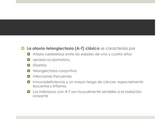  La ataxia-telangiectasia (A-T) clásica se caracteriza por
 Ataxia cerebelosa entre las edades de uno y cuatro años
 apraxia oculomotora,
 Disartria
 telangiectasia conjuntiva
 infecciones frecuentes
 inmunodeficiencia y un mayor riesgo de cáncer, especialmente
leucemia y linfoma.
 Los individuos con A-T son inusualmente sensibles a la radiación
ionizante
 