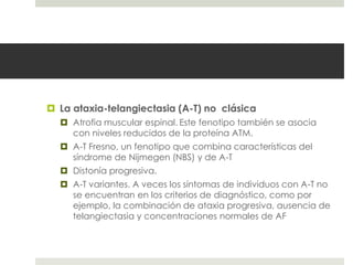  La ataxia-telangiectasia (A-T) no clásica
 Atrofia muscular espinal. Este fenotipo también se asocia
con niveles reducidos de la proteína ATM.
 A-T Fresno, un fenotipo que combina características del
síndrome de Nijmegen (NBS) y de A-T
 Distonía progresiva.
 A-T variantes. A veces los síntomas de individuos con A-T no
se encuentran en los criterios de diagnóstico, como por
ejemplo, la combinación de ataxia progresiva, ausencia de
telangiectasia y concentraciones normales de AF
 