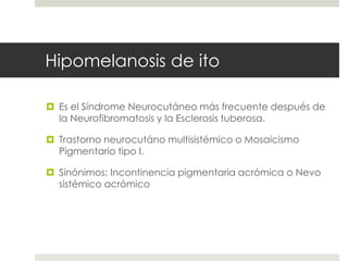 Hipomelanosis de ito
 Es el Síndrome Neurocutáneo más frecuente después de
la Neurofibromatosis y la Esclerosis tuberosa.
 Trastorno neurocutáno multisistémico o Mosaicismo
Pigmentario tipo I.
 Sinónimos: Incontinencia pigmentaria acrómica o Nevo
sistémico acrómico
 
