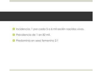  Incidencia: 1 por cada 5 a 6 mil recién nacidos vivos.
 Prevalencia de 1 en 82 mil.
 Predominio en sexo femenino 2:1
 