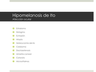 Hipomelanosis de Ito
Afección ocular
 Estrabismo
 Nistagmo
 Ectropión
 Miopía
 Heterocromía del iris
 Coloboma
 Dacrioestenosis
 Aimetría corneal
 Catarata
 Microoftalmos
 