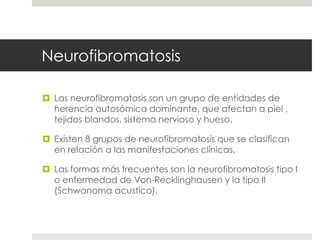 Neurofibromatosis
 Las neurofibromatosis son un grupo de entidades de
herencia autosómica dominante, que afectan a piel ,
tejidos blandos, sistema nervioso y hueso.
 Existen 8 grupos de neurofibromatosis que se clasifican
en relación a las manifestaciones clínicas.
 Las formas más frecuentes son la neurofibromatosis tipo I
o enfermedad de Von-Recklinghausen y la tipo II
(Schwanoma acustico).
 