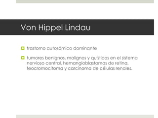 Von Hippel Lindau
 trastorno autosómico dominante
 tumores benignos, malignos y quísticos en el sistema
nervioso central, hemangioblastomas de retina,
feocromocitoma y carcinoma de células renales.
 