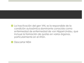  La inactivación del gen VHL es la responsible de la
condición autosómica dominante conocida como
enfermedad de enfermedad de von Hippel-Lindau, que
incluye la formación de quistes en varios órganos,
particularmente en el riñón.
 Descartar NEM
 