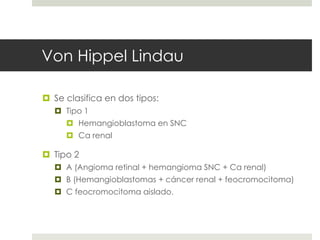 Von Hippel Lindau
 Se clasifica en dos tipos:
 Tipo 1
 Hemangioblastoma en SNC
 Ca renal
 Tipo 2
 A (Angioma retinal + hemangioma SNC + Ca renal)
 B (Hemangioblastomas + cáncer renal + feocromocitoma)
 C feocromocitoma aislado.
 