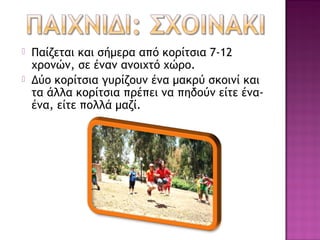    Παίζεται και σήμερα από κοίτσια 7-12
    χρονών, σε έναν ανοιχτό χώρο.
   Δύο κοίτσια γυρίζουν ένα μακρύ σκοινί και
    τα άλλα κοίτσια πρέπει να πηδούν είτε ένα-
    ένα, είτε πολλά μαζί.
 