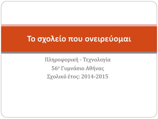Πληροφορική - Τεχνολογία
56ο Γυμνάσιο Αθήνας
Σχολικό έτος: 2014-2015
Το σχολείο που ονειρεύομαι
 