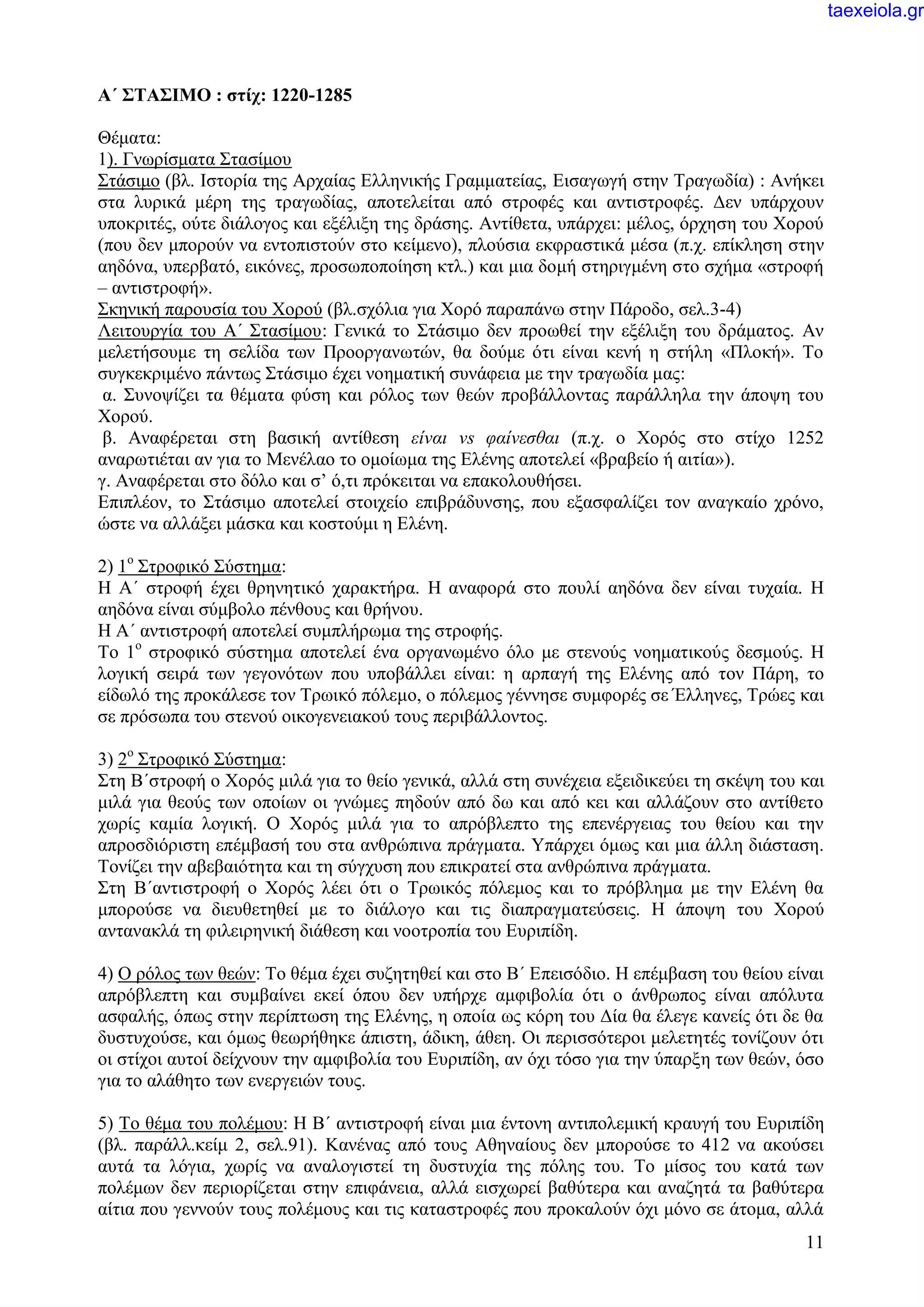 11
Α΄ ΣΤΑΣΙΜΟ : στίχ: 1220-1285
Θέματα:
1). Γνωρίσματα Στασίμου
Στάσιμο (βλ. Ιστορία της Αρχαίας Ελληνικής Γραμματείας, Εισαγωγή στην Τραγωδία) : Ανήκει
στα λυρικά μέρη της τραγωδίας, αποτελείται από στροφές και αντιστροφές. Δεν υπάρχουν
υποκριτές, ούτε διάλογος και εξέλιξη της δράσης. Αντίθετα, υπάρχει: μέλος, όρχηση του Χορού
(που δεν μπορούν να εντοπιστούν στο κείμενο), πλούσια εκφραστικά μέσα (π.χ. επίκληση στην
αηδόνα, υπερβατό, εικόνες, προσωποποίηση κτλ.) και μια δομή στηριγμένη στο σχήμα «στροφή
– αντιστροφή».
Σκηνική παρουσία του Χορού (βλ.σχόλια για Χορό παραπάνω στην Πάροδο, σελ.3-4)
Λειτουργία του Α΄ Στασίμου: Γενικά το Στάσιμο δεν προωθεί την εξέλιξη του δράματος. Αν
μελετήσουμε τη σελίδα των Προοργανωτών, θα δούμε ότι είναι κενή η στήλη «Πλοκή». Το
συγκεκριμένο πάντως Στάσιμο έχει νοηματική συνάφεια με την τραγωδία μας:
α. Συνοψίζει τα θέματα φύση και ρόλος των θεών προβάλλοντας παράλληλα την άποψη του
Χορού.
β. Αναφέρεται στη βασική αντίθεση είναι vs φαίνεσθαι (π.χ. ο Χορός στο στίχο 1252
αναρωτιέται αν για το Μενέλαο το ομοίωμα της Ελένης αποτελεί «βραβείο ή αιτία»).
γ. Αναφέρεται στο δόλο και σ’ ό,τι πρόκειται να επακολουθήσει.
Επιπλέον, το Στάσιμο αποτελεί στοιχείο επιβράδυνσης, που εξασφαλίζει τον αναγκαίο χρόνο,
ώστε να αλλάξει μάσκα και κοστούμι η Ελένη.
2) 1ο
Στροφικό Σύστημα:
Η Α΄ στροφή έχει θρηνητικό χαρακτήρα. Η αναφορά στο πουλί αηδόνα δεν είναι τυχαία. Η
αηδόνα είναι σύμβολο πένθους και θρήνου.
Η Α΄ αντιστροφή αποτελεί συμπλήρωμα της στροφής.
Το 1ο
στροφικό σύστημα αποτελεί ένα οργανωμένο όλο με στενούς νοηματικούς δεσμούς. Η
λογική σειρά των γεγονότων που υποβάλλει είναι: η αρπαγή της Ελένης από τον Πάρη, το
είδωλό της προκάλεσε τον Τρωικό πόλεμο, ο πόλεμος γέννησε συμφορές σε Έλληνες, Τρώες και
σε πρόσωπα του στενού οικογενειακού τους περιβάλλοντος.
3) 2ο
Στροφικό Σύστημα:
Στη Β΄στροφή ο Χορός μιλά για το θείο γενικά, αλλά στη συνέχεια εξειδικεύει τη σκέψη του και
μιλά για θεούς των οποίων οι γνώμες πηδούν από δω και από κει και αλλάζουν στο αντίθετο
χωρίς καμία λογική. Ο Χορός μιλά για το απρόβλεπτο της επενέργειας του θείου και την
απροσδιόριστη επέμβασή του στα ανθρώπινα πράγματα. Υπάρχει όμως και μια άλλη διάσταση.
Τονίζει την αβεβαιότητα και τη σύγχυση που επικρατεί στα ανθρώπινα πράγματα.
Στη Β΄αντιστροφή ο Χορός λέει ότι ο Τρωικός πόλεμος και το πρόβλημα με την Ελένη θα
μπορούσε να διευθετηθεί με το διάλογο και τις διαπραγματεύσεις. Η άποψη του Χορού
αντανακλά τη φιλειρηνική διάθεση και νοοτροπία του Ευριπίδη.
4) Ο ρόλος των θεών: Το θέμα έχει συζητηθεί και στο Β΄ Επεισόδιο. Η επέμβαση του θείου είναι
απρόβλεπτη και συμβαίνει εκεί όπου δεν υπήρχε αμφιβολία ότι ο άνθρωπος είναι απόλυτα
ασφαλής, όπως στην περίπτωση της Ελένης, η οποία ως κόρη του Δία θα έλεγε κανείς ότι δε θα
δυστυχούσε, και όμως θεωρήθηκε άπιστη, άδικη, άθεη. Οι περισσότεροι μελετητές τονίζουν ότι
οι στίχοι αυτοί δείχνουν την αμφιβολία του Ευριπίδη, αν όχι τόσο για την ύπαρξη των θεών, όσο
για το αλάθητο των ενεργειών τους.
5) Το θέμα του πολέμου: Η Β΄ αντιστροφή είναι μια έντονη αντιπολεμική κραυγή του Ευριπίδη
(βλ. παράλλ.κείμ 2, σελ.91). Κανένας από τους Αθηναίους δεν μπορούσε το 412 να ακούσει
αυτά τα λόγια, χωρίς να αναλογιστεί τη δυστυχία της πόλης του. Το μίσος του κατά των
πολέμων δεν περιορίζεται στην επιφάνεια, αλλά εισχωρεί βαθύτερα και αναζητά τα βαθύτερα
αίτια που γεννούν τους πολέμους και τις καταστροφές που προκαλούν όχι μόνο σε άτομα, αλλά
taexeiola.gr
 