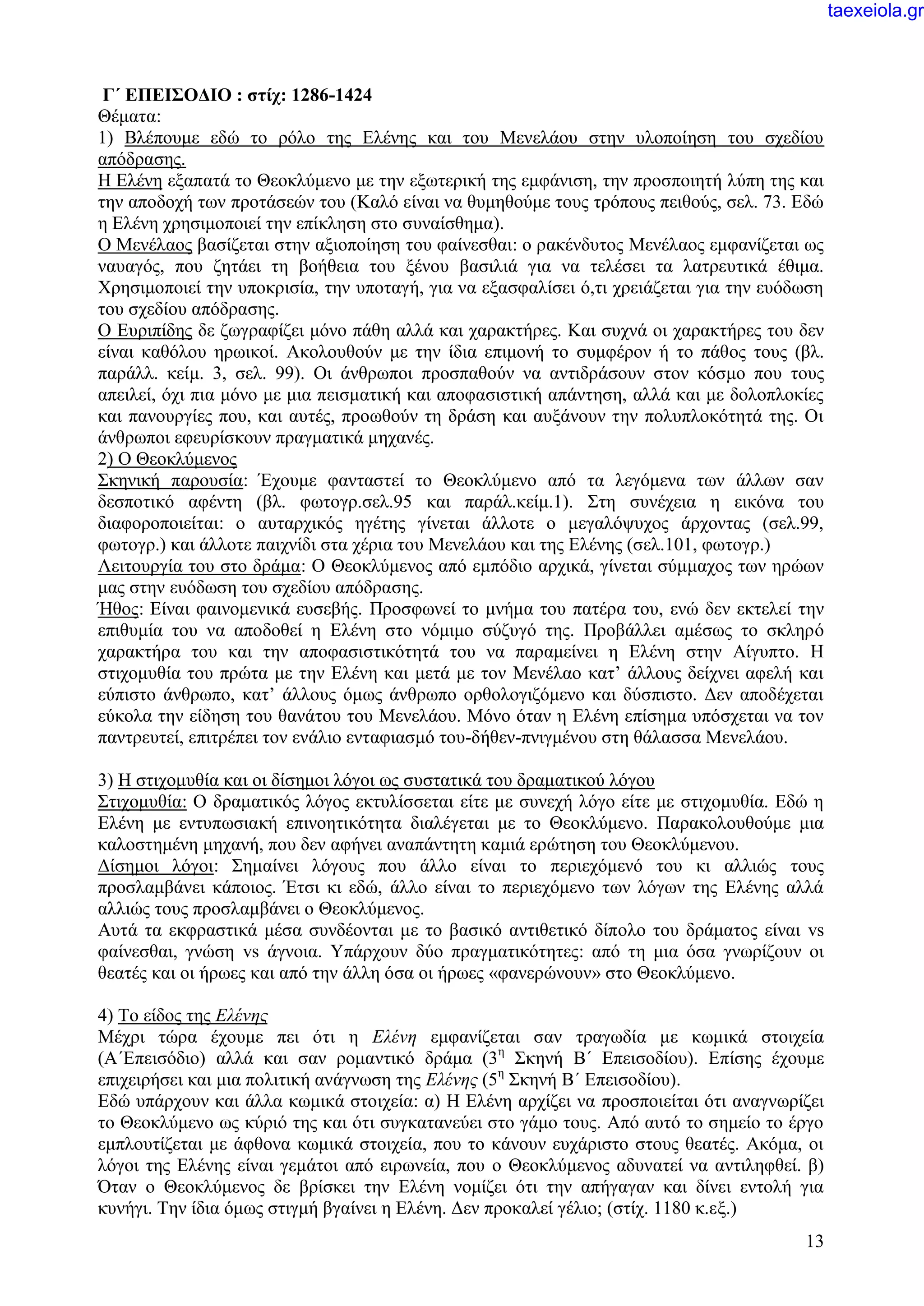 13
Γ΄ ΕΠΕΙΣΟΔΙΟ : στίχ: 1286-1424
Θέματα:
1) Βλέπουμε εδώ το ρόλο της Ελένης και του Μενελάου στην υλοποίηση του σχεδίου
απόδρασης.
Η Ελένη εξαπατά το Θεοκλύμενο με την εξωτερική της εμφάνιση, την προσποιητή λύπη της και
την αποδοχή των προτάσεών του (Καλό είναι να θυμηθούμε τους τρόπους πειθούς, σελ. 73. Εδώ
η Ελένη χρησιμοποιεί την επίκληση στο συναίσθημα).
Ο Μενέλαος βασίζεται στην αξιοποίηση του φαίνεσθαι: ο ρακένδυτος Μενέλαος εμφανίζεται ως
ναυαγός, που ζητάει τη βοήθεια του ξένου βασιλιά για να τελέσει τα λατρευτικά έθιμα.
Χρησιμοποιεί την υποκρισία, την υποταγή, για να εξασφαλίσει ό,τι χρειάζεται για την ευόδωση
του σχεδίου απόδρασης.
Ο Ευριπίδης δε ζωγραφίζει μόνο πάθη αλλά και χαρακτήρες. Και συχνά οι χαρακτήρες του δεν
είναι καθόλου ηρωικοί. Ακολουθούν με την ίδια επιμονή το συμφέρον ή το πάθος τους (βλ.
παράλλ. κείμ. 3, σελ. 99). Οι άνθρωποι προσπαθούν να αντιδράσουν στον κόσμο που τους
απειλεί, όχι πια μόνο με μια πεισματική και αποφασιστική απάντηση, αλλά και με δολοπλοκίες
και πανουργίες που, και αυτές, προωθούν τη δράση και αυξάνουν την πολυπλοκότητά της. Οι
άνθρωποι εφευρίσκουν πραγματικά μηχανές.
2) Ο Θεοκλύμενος
Σκηνική παρουσία: Έχουμε φανταστεί το Θεοκλύμενο από τα λεγόμενα των άλλων σαν
δεσποτικό αφέντη (βλ. φωτογρ.σελ.95 και παράλ.κείμ.1). Στη συνέχεια η εικόνα του
διαφοροποιείται: ο αυταρχικός ηγέτης γίνεται άλλοτε ο μεγαλόψυχος άρχοντας (σελ.99,
φωτογρ.) και άλλοτε παιχνίδι στα χέρια του Μενελάου και της Ελένης (σελ.101, φωτογρ.)
Λειτουργία του στο δράμα: Ο Θεοκλύμενος από εμπόδιο αρχικά, γίνεται σύμμαχος των ηρώων
μας στην ευόδωση του σχεδίου απόδρασης.
Ήθος: Είναι φαινομενικά ευσεβής. Προσφωνεί το μνήμα του πατέρα του, ενώ δεν εκτελεί την
επιθυμία του να αποδοθεί η Ελένη στο νόμιμο σύζυγό της. Προβάλλει αμέσως το σκληρό
χαρακτήρα του και την αποφασιστικότητά του να παραμείνει η Ελένη στην Αίγυπτο. Η
στιχομυθία του πρώτα με την Ελένη και μετά με τον Μενέλαο κατ’ άλλους δείχνει αφελή και
εύπιστο άνθρωπο, κατ’ άλλους όμως άνθρωπο ορθολογιζόμενο και δύσπιστο. Δεν αποδέχεται
εύκολα την είδηση του θανάτου του Μενελάου. Μόνο όταν η Ελένη επίσημα υπόσχεται να τον
παντρευτεί, επιτρέπει τον ενάλιο ενταφιασμό του-δήθεν-πνιγμένου στη θάλασσα Μενελάου.
3) Η στιχομυθία και οι δίσημοι λόγοι ως συστατικά του δραματικού λόγου
Στιχομυθία: Ο δραματικός λόγος εκτυλίσσεται είτε με συνεχή λόγο είτε με στιχομυθία. Εδώ η
Ελένη με εντυπωσιακή επινοητικότητα διαλέγεται με το Θεοκλύμενο. Παρακολουθούμε μια
καλοστημένη μηχανή, που δεν αφήνει αναπάντητη καμιά ερώτηση του Θεοκλύμενου.
Δίσημοι λόγοι: Σημαίνει λόγους που άλλο είναι το περιεχόμενό του κι αλλιώς τους
προσλαμβάνει κάποιος. Έτσι κι εδώ, άλλο είναι το περιεχόμενο των λόγων της Ελένης αλλά
αλλιώς τους προσλαμβάνει ο Θεοκλύμενος.
Αυτά τα εκφραστικά μέσα συνδέονται με το βασικό αντιθετικό δίπολο του δράματος είναι vs
φαίνεσθαι, γνώση vs άγνοια. Υπάρχουν δύο πραγματικότητες: από τη μια όσα γνωρίζουν οι
θεατές και οι ήρωες και από την άλλη όσα οι ήρωες «φανερώνουν» στο Θεοκλύμενο.
4) Το είδος της Ελένης
Μέχρι τώρα έχουμε πει ότι η Ελένη εμφανίζεται σαν τραγωδία με κωμικά στοιχεία
(Α΄Επεισόδιο) αλλά και σαν ρομαντικό δράμα (3η
Σκηνή Β΄ Επεισοδίου). Επίσης έχουμε
επιχειρήσει και μια πολιτική ανάγνωση της Ελένης (5η
Σκηνή Β΄ Επεισοδίου).
Εδώ υπάρχουν και άλλα κωμικά στοιχεία: α) Η Ελένη αρχίζει να προσποιείται ότι αναγνωρίζει
το Θεοκλύμενο ως κύριό της και ότι συγκατανεύει στο γάμο τους. Από αυτό το σημείο το έργο
εμπλουτίζεται με άφθονα κωμικά στοιχεία, που το κάνουν ευχάριστο στους θεατές. Ακόμα, οι
λόγοι της Ελένης είναι γεμάτοι από ειρωνεία, που ο Θεοκλύμενος αδυνατεί να αντιληφθεί. β)
Όταν ο Θεοκλύμενος δε βρίσκει την Ελένη νομίζει ότι την απήγαγαν και δίνει εντολή για
κυνήγι. Την ίδια όμως στιγμή βγαίνει η Ελένη. Δεν προκαλεί γέλιο; (στίχ. 1180 κ.εξ.)
taexeiola.gr
 