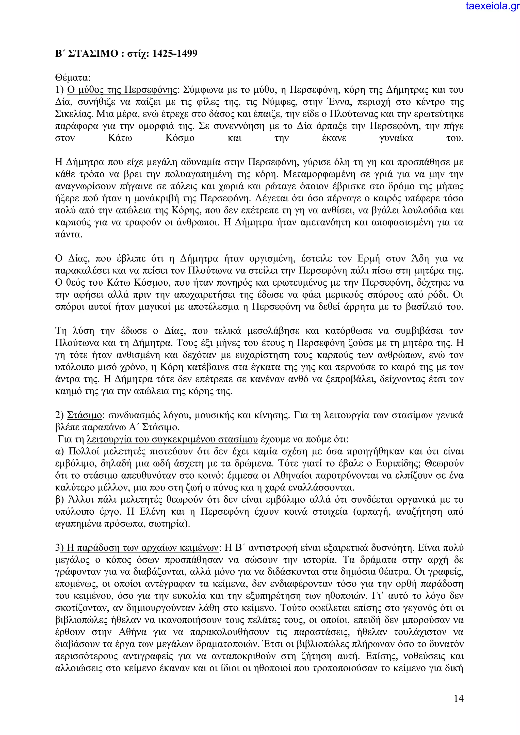 14
Β΄ ΣΤΑΣΙΜΟ : στίχ: 1425-1499
Θέματα:
1) Ο μύθος της Περσεφόνης: Σύμφωνα με το μύθο, η Περσεφόνη, κόρη της Δήμητρας και του
Δία, συνήθιζε να παίζει με τις φίλες της, τις Νύμφες, στην Έννα, περιοχή στο κέντρο της
Σικελίας. Μια μέρα, ενώ έτρεχε στο δάσος και έπαιζε, την είδε ο Πλούτωνας και την ερωτεύτηκε
παράφορα για την ομορφιά της. Σε συνεννόηση με το Δία άρπαξε την Περσεφόνη, την πήγε
στον Κάτω Κόσμο και την έκανε γυναίκα του.
Η Δήμητρα που είχε μεγάλη αδυναμία στην Περσεφόνη, γύρισε όλη τη γη και προσπάθησε με
κάθε τρόπο να βρει την πολυαγαπημένη της κόρη. Μεταμορφωμένη σε γριά για να μην την
αναγνωρίσουν πήγαινε σε πόλεις και χωριά και ρώταγε όποιον έβρισκε στο δρόμο της μήπως
ήξερε πού ήταν η μονάκριβή της Περσεφόνη. Λέγεται ότι όσο πέρναγε ο καιρός υπέφερε τόσο
πολύ από την απώλεια της Κόρης, που δεν επέτρεπε τη γη να ανθίσει, να βγάλει λουλούδια και
καρπούς για να τραφούν οι άνθρωποι. Η Δήμητρα ήταν αμετανόητη και αποφασισμένη για τα
πάντα.
Ο Δίας, που έβλεπε ότι η Δήμητρα ήταν οργισμένη, έστειλε τον Ερμή στον Άδη για να
παρακαλέσει και να πείσει τον Πλούτωνα να στείλει την Περσεφόνη πάλι πίσω στη μητέρα της.
Ο θεός του Κάτω Κόσμου, που ήταν πονηρός και ερωτευμένος με την Περσεφόνη, δέχτηκε να
την αφήσει αλλά πριν την αποχαιρετήσει της έδωσε να φάει μερικούς σπόρους από ρόδι. Οι
σπόροι αυτοί ήταν μαγικοί με αποτέλεσμα η Περσεφόνη να δεθεί άρρητα με το βασίλειό του.
Τη λύση την έδωσε ο Δίας, που τελικά μεσολάβησε και κατόρθωσε να συμβιβάσει τον
Πλούτωνα και τη Δήμητρα. Τους έξι μήνες του έτους η Περσεφόνη ζούσε με τη μητέρα της. Η
γη τότε ήταν ανθισμένη και δεχόταν με ευχαρίστηση τους καρπούς των ανθρώπων, ενώ τον
υπόλοιπο μισό χρόνο, η Κόρη κατέβαινε στα έγκατα της γης και περνούσε το καιρό της με τον
άντρα της. Η Δήμητρα τότε δεν επέτρεπε σε κανέναν ανθό να ξεπροβάλει, δείχνοντας έτσι τον
καημό της για την απώλεια της κόρης της.
2) Στάσιμο: συνδυασμός λόγου, μουσικής και κίνησης. Για τη λειτουργία των στασίμων γενικά
βλέπε παραπάνω Α΄ Στάσιμο.
Για τη λειτουργία του συγκεκριμένου στασίμου έχουμε να πούμε ότι:
α) Πολλοί μελετητές πιστεύουν ότι δεν έχει καμία σχέση με όσα προηγήθηκαν και ότι είναι
εμβόλιμο, δηλαδή μια ωδή άσχετη με τα δρώμενα. Τότε γιατί το έβαλε ο Ευριπίδης; Θεωρούν
ότι το στάσιμο απευθυνόταν στο κοινό: έμμεσα οι Αθηναίοι παροτρύνονται να ελπίζουν σε ένα
καλύτερο μέλλον, μια που στη ζωή ο πόνος και η χαρά εναλλάσσονται.
β) Άλλοι πάλι μελετητές θεωρούν ότι δεν είναι εμβόλιμο αλλά ότι συνδέεται οργανικά με το
υπόλοιπο έργο. Η Ελένη και η Περσεφόνη έχουν κοινά στοιχεία (αρπαγή, αναζήτηση από
αγαπημένα πρόσωπα, σωτηρία).
3) Η παράδοση των αρχαίων κειμένων: Η Β΄ αντιστροφή είναι εξαιρετικά δυσνόητη. Είναι πολύ
μεγάλος ο κόπος όσων προσπάθησαν να σώσουν την ιστορία. Τα δράματα στην αρχή δε
γράφονταν για να διαβάζονται, αλλά μόνο για να διδάσκονται στα δημόσια θέατρα. Οι γραφείς,
επομένως, οι οποίοι αντέγραφαν τα κείμενα, δεν ενδιαφέρονταν τόσο για την ορθή παράδοση
του κειμένου, όσο για την ευκολία και την εξυπηρέτηση των ηθοποιών. Γι’ αυτό το λόγο δεν
σκοτίζονταν, αν δημιουργούνταν λάθη στο κείμενο. Τούτο οφείλεται επίσης στο γεγονός ότι οι
βιβλιοπώλες ήθελαν να ικανοποιήσουν τους πελάτες τους, οι οποίοι, επειδή δεν μπορούσαν να
έρθουν στην Αθήνα για να παρακολουθήσουν τις παραστάσεις, ήθελαν τουλάχιστον να
διαβάσουν τα έργα των μεγάλων δραματοποιών. Έτσι οι βιβλιοπώλες πλήρωναν όσο το δυνατόν
περισσότερους αντιγραφείς για να ανταποκριθούν στη ζήτηση αυτή. Επίσης, νοθεύσεις και
αλλοιώσεις στο κείμενο έκαναν και οι ίδιοι οι ηθοποιοί που τροποποιούσαν το κείμενο για δική
taexeiola.gr
 