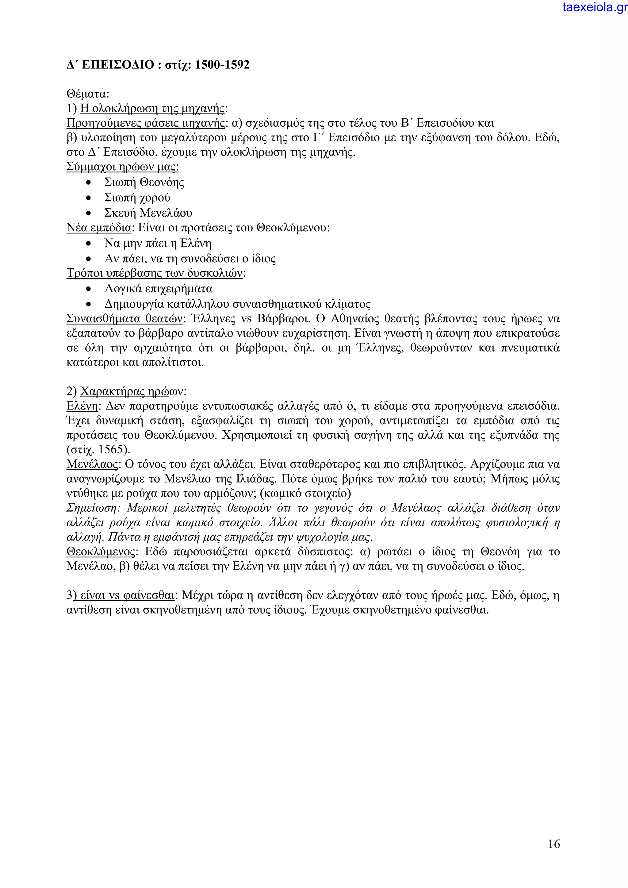 16
Δ΄ ΕΠΕΙΣΟΔΙΟ : στίχ: 1500-1592
Θέματα:
1) Η ολοκλήρωση της μηχανής:
Προηγούμενες φάσεις μηχανής: α) σχεδιασμός της στο τέλος του Β΄ Επεισοδίου και
β) υλοποίηση του μεγαλύτερου μέρους της στο Γ΄ Επεισόδιο με την εξύφανση του δόλου. Εδώ,
στο Δ΄ Επεισόδιο, έχουμε την ολοκλήρωση της μηχανής.
Σύμμαχοι ηρώων μας:
 Σιωπή Θεονόης
 Σιωπή χορού
 Σκευή Μενελάου
Νέα εμπόδια: Είναι οι προτάσεις του Θεοκλύμενου:
 Να μην πάει η Ελένη
 Αν πάει, να τη συνοδεύσει ο ίδιος
Τρόποι υπέρβασης των δυσκολιών:
 Λογικά επιχειρήματα
 Δημιουργία κατάλληλου συναισθηματικού κλίματος
Συναισθήματα θεατών: Έλληνες vs Βάρβαροι. Ο Αθηναίος θεατής βλέποντας τους ήρωες να
εξαπατούν το βάρβαρο αντίπαλο νιώθουν ευχαρίστηση. Είναι γνωστή η άποψη που επικρατούσε
σε όλη την αρχαιότητα ότι οι βάρβαροι, δηλ. οι μη Έλληνες, θεωρούνταν και πνευματικά
κατώτεροι και απολίτιστοι.
2) Χαρακτήρας ηρώων:
Ελένη: Δεν παρατηρούμε εντυπωσιακές αλλαγές από ό, τι είδαμε στα προηγούμενα επεισόδια.
Έχει δυναμική στάση, εξασφαλίζει τη σιωπή του χορού, αντιμετωπίζει τα εμπόδια από τις
προτάσεις του Θεοκλύμενου. Χρησιμοποιεί τη φυσική σαγήνη της αλλά και της εξυπνάδα της
(στίχ. 1565).
Μενέλαος: Ο τόνος του έχει αλλάξει. Είναι σταθερότερος και πιο επιβλητικός. Αρχίζουμε πια να
αναγνωρίζουμε το Μενέλαο της Ιλιάδας. Πότε όμως βρήκε τον παλιό του εαυτό; Μήπως μόλις
ντύθηκε με ρούχα που του αρμόζουν; (κωμικό στοιχείο)
Σημείωση: Μερικοί μελετητές θεωρούν ότι το γεγονός ότι ο Μενέλαος αλλάζει διάθεση όταν
αλλάζει ρούχα είναι κωμικό στοιχείο. Άλλοι πάλι θεωρούν ότι είναι απολύτως φυσιολογική η
αλλαγή. Πάντα η εμφάνισή μας επηρεάζει την ψυχολογία μας.
Θεοκλύμενος: Εδώ παρουσιάζεται αρκετά δύσπιστος: α) ρωτάει ο ίδιος τη Θεονόη για το
Μενέλαο, β) θέλει να πείσει την Ελένη να μην πάει ή γ) αν πάει, να τη συνοδεύσει ο ίδιος.
3) είναι vs φαίνεσθαι: Μέχρι τώρα η αντίθεση δεν ελεγχόταν από τους ήρωές μας. Εδώ, όμως, η
αντίθεση είναι σκηνοθετημένη από τους ίδιους. Έχουμε σκηνοθετημένο φαίνεσθαι.
taexeiola.gr
 
