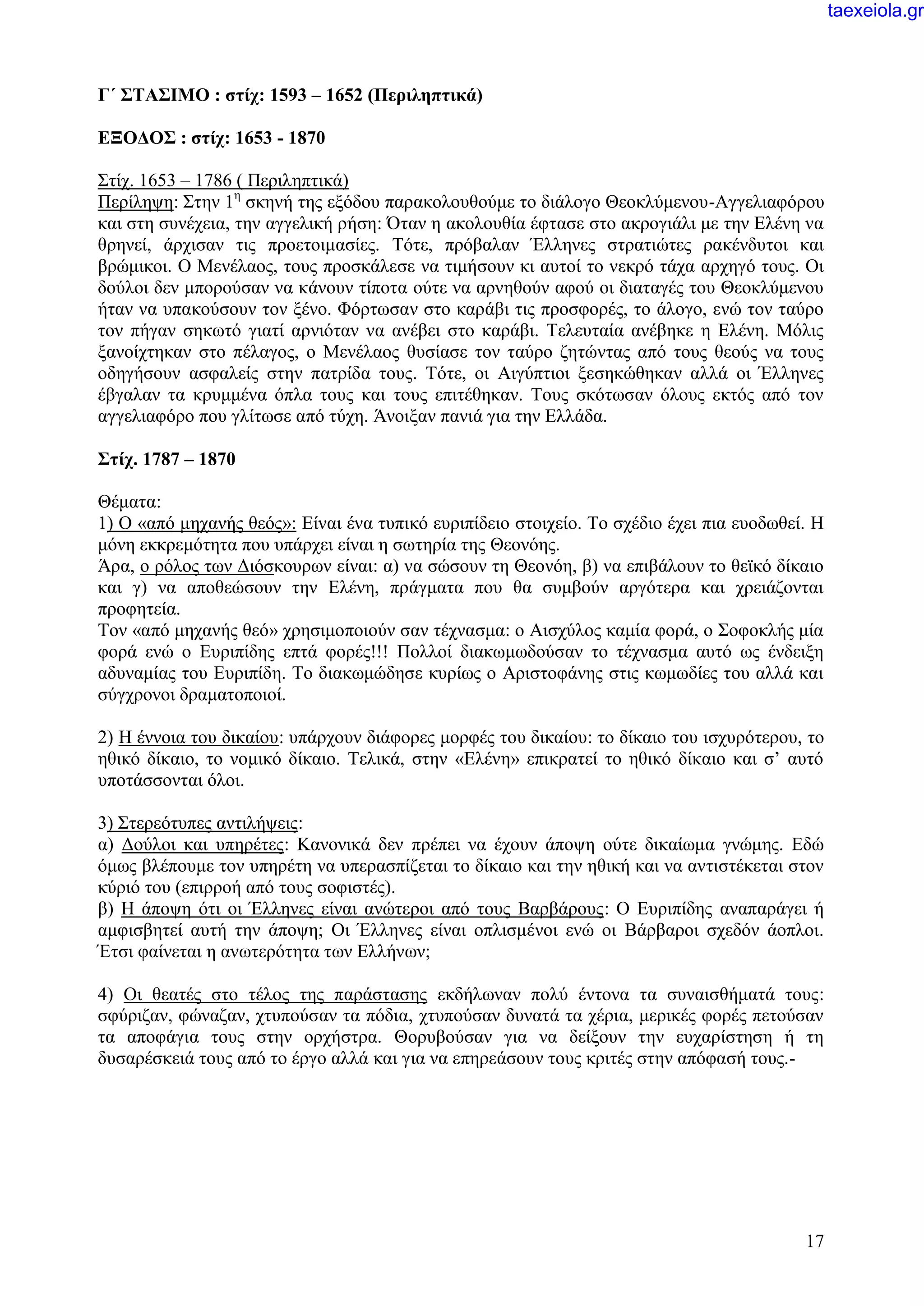 17
Γ΄ ΣΤΑΣΙΜΟ : στίχ: 1593 – 1652 (Περιληπτικά)
ΕΞΟΔΟΣ : στίχ: 1653 - 1870
Στίχ. 1653 – 1786 ( Περιληπτικά)
Περίληψη: Στην 1η
σκηνή της εξόδου παρακολουθούμε το διάλογο Θεοκλύμενου-Αγγελιαφόρου
και στη συνέχεια, την αγγελική ρήση: Όταν η ακολουθία έφτασε στο ακρογιάλι με την Ελένη να
θρηνεί, άρχισαν τις προετοιμασίες. Τότε, πρόβαλαν Έλληνες στρατιώτες ρακένδυτοι και
βρώμικοι. Ο Μενέλαος, τους προσκάλεσε να τιμήσουν κι αυτοί το νεκρό τάχα αρχηγό τους. Οι
δούλοι δεν μπορούσαν να κάνουν τίποτα ούτε να αρνηθούν αφού οι διαταγές του Θεοκλύμενου
ήταν να υπακούσουν τον ξένο. Φόρτωσαν στο καράβι τις προσφορές, το άλογο, ενώ τον ταύρο
τον πήγαν σηκωτό γιατί αρνιόταν να ανέβει στο καράβι. Τελευταία ανέβηκε η Ελένη. Μόλις
ξανοίχτηκαν στο πέλαγος, ο Μενέλαος θυσίασε τον ταύρο ζητώντας από τους θεούς να τους
οδηγήσουν ασφαλείς στην πατρίδα τους. Τότε, οι Αιγύπτιοι ξεσηκώθηκαν αλλά οι Έλληνες
έβγαλαν τα κρυμμένα όπλα τους και τους επιτέθηκαν. Τους σκότωσαν όλους εκτός από τον
αγγελιαφόρο που γλίτωσε από τύχη. Άνοιξαν πανιά για την Ελλάδα.
Στίχ. 1787 – 1870
Θέματα:
1) Ο «από μηχανής θεός»: Είναι ένα τυπικό ευριπίδειο στοιχείο. Το σχέδιο έχει πια ευοδωθεί. Η
μόνη εκκρεμότητα που υπάρχει είναι η σωτηρία της Θεονόης.
Άρα, ο ρόλος των Διόσκουρων είναι: α) να σώσουν τη Θεονόη, β) να επιβάλουν το θεϊκό δίκαιο
και γ) να αποθεώσουν την Ελένη, πράγματα που θα συμβούν αργότερα και χρειάζονται
προφητεία.
Τον «από μηχανής θεό» χρησιμοποιούν σαν τέχνασμα: ο Αισχύλος καμία φορά, ο Σοφοκλής μία
φορά ενώ ο Ευριπίδης επτά φορές!!! Πολλοί διακωμωδούσαν το τέχνασμα αυτό ως ένδειξη
αδυναμίας του Ευριπίδη. Το διακωμώδησε κυρίως ο Αριστοφάνης στις κωμωδίες του αλλά και
σύγχρονοι δραματοποιοί.
2) Η έννοια του δικαίου: υπάρχουν διάφορες μορφές του δικαίου: το δίκαιο του ισχυρότερου, το
ηθικό δίκαιο, το νομικό δίκαιο. Τελικά, στην «Ελένη» επικρατεί το ηθικό δίκαιο και σ’ αυτό
υποτάσσονται όλοι.
3) Στερεότυπες αντιλήψεις:
α) Δούλοι και υπηρέτες: Κανονικά δεν πρέπει να έχουν άποψη ούτε δικαίωμα γνώμης. Εδώ
όμως βλέπουμε τον υπηρέτη να υπερασπίζεται το δίκαιο και την ηθική και να αντιστέκεται στον
κύριό του (επιρροή από τους σοφιστές).
β) Η άποψη ότι οι Έλληνες είναι ανώτεροι από τους Βαρβάρους: Ο Ευριπίδης αναπαράγει ή
αμφισβητεί αυτή την άποψη; Οι Έλληνες είναι οπλισμένοι ενώ οι Βάρβαροι σχεδόν άοπλοι.
Έτσι φαίνεται η ανωτερότητα των Ελλήνων;
4) Οι θεατές στο τέλος της παράστασης εκδήλωναν πολύ έντονα τα συναισθήματά τους:
σφύριζαν, φώναζαν, χτυπούσαν τα πόδια, χτυπούσαν δυνατά τα χέρια, μερικές φορές πετούσαν
τα αποφάγια τους στην ορχήστρα. Θορυβούσαν για να δείξουν την ευχαρίστηση ή τη
δυσαρέσκειά τους από το έργο αλλά και για να επηρεάσουν τους κριτές στην απόφασή τους.-
taexeiola.gr
 