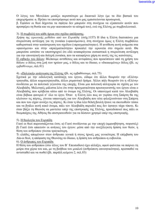 10
Ο λόγος του Μενελάου μοιάζει περισσότερο με δικανικό λόγο (με τα δύο βασικά του
επιχειρήματα: α. Πρέπει να επιστρέφουμε αυτό που μας εμπιστεύονται προσωρινά,
β. Εφόσον οι θεοί δέχονται τα σφάγια δεν μπορούν στη συνέχεια να εξαπατούν αυτόν που
προσφέρει τη θυσία και να μην ικανοποιούν το αίτημά του), ενώ της Ελένης με συμβουλευτικό.
3). Η συμβολή του κάθε ήρωα στο σχέδιο απόδρασης.
Χρήση της ειρωνικής μεθόδου από τον Ευριπίδη: (στίχ.1157) Η ίδια η Ελένη διατυπώνει μια
στερεότυπη αντίληψη για τη γυναίκα («φαινόμενα»), στη συνέχεια όμως η Ελένη συμβάλλει
καθοριστικά στην κατάστρωση του σχεδίου («πραγματικότητα»). Η αντίθεση αυτή ανάμεσα στα
«φαινόμενα» και στην «πραγματικότητα» προκαλεί την ειρωνεία στο σημείο αυτό. Θα
μπορούσε ωστόσο να υποστηριχτεί ότι εδώ αναπαράγεται ουσιαστικά η στερεότυπη αντίληψη
για την επινοητική και δολερή γυναίκα, που τα καταφέρνει χάρη σε αυτές της τις ικανότητες.
Η «ηθική» του δόλου: Βλέπουμε αντιθέσεις και αντιφάσεις που προκύπτουν από τη χρήση του
δόλου: ο δόλος στη ζωή των ηρώων μας, ο δόλος και το δίκαιο, ο «δικαιωμένος» δόλος (βλ. ας
εμβαθύνουμε, σελ.81)
4). «Πολιτική» ανάγνωση της Ελένης (βλ. ας εμβαθύνουμε, σελ.75)
Σχετικά με την ειδολογική κατάταξη του έργου, είδαμε ότι άλλοι θεωρούν την «Ελένη»
τραγωδία, άλλοι κωμικοτραγωδία, άλλοι ρομαντικό δράμα. Άλλοι πάλι θεωρούν ότι η «Ελένη»
συνδέεται με τα πολιτικά γεγονότα της εποχής. Είναι μια πολιτική αλληγορία σε σχέση με τον
Αλκιβιάδη. Μελετητές μάλιστα λένε ότι στην πραγματικότητα πρωταγωνιστής του έργου είναι ο
Αλκιβιάδης που κρύβεται κάτω από το όνομα της Ελένης. Οι υπαινιγμοί κατά του Αλκιβιάδη
είναι βέβαια φανεροί σ’ όλο το έργο. Όταν η Ελένη λέει πως αν γυρίσει στη Σπάρτη θα της
κλείνουν τις πόρτες, γίνεται υπαινιγμός για τον Αλκιβιάδη που τότε φιλοξενούνταν στη Σπάρτη
και που του είχαν ανοίξει τις πόρτες. Κι όταν η ίδια λέει θεϊκή βουλή ήτανε να σκοτωθούν τόσοι
και να βγάλει αυτή κακό όνομα, πάλι τον Αλκιβιάδη παρωδεί πως δεν έφταιγε τάχα τίποτε. Κι
όταν βάζει τη Θεονόη να μαντεύει υπέρ της επιστροφής της Ελένης, προειδοποιεί πως πάλι οι
θεομπαίχτες της Αθήνας θα επιστρατευθούν για να δώσουν χρησμό υπέρ της επιστροφής.
5). Η θεολογία του Ευριπίδη
Γιατί οι θεοί παρουσιάζονται έτσι; α) Γιατί συνδέονται με την εποχή (αμφισβήτηση, σοφιστές)
β) Γιατί έτσι απαιτούν οι ανάγκες του έργου: μέσα από την ανεξέλεγκτη δράση των θεών, η
θέση του ανθρώπου γίνεται τραγικότερη.
Τι ελπίδες απομένουν στον άνθρωπο γενικά ή στους ήρωές μας γενικότερα; Η επέμβαση του
Δία-οι θεοί, η απόφαση της Θεονόης-το δίκαιο, η δράση του ανθρώπου-η ευβουλία.
6). Ο άνθρωπος του Ευριπίδη
Η θέση του ανθρώπου (στο τέλος του Β΄ Επεισοδίου) έχει αλλάξει, αφού φαίνεται να παίρνει τη
μοίρα στα χέρια του και, με τη βοήθεια του μυαλού (ανθρώπινη επινοητικότητα), προσπαθεί να
αντισταθεί και να σωθεί (βλ. παράλλ.κείμενο 2, σελ.83)
taexeiola.gr
 