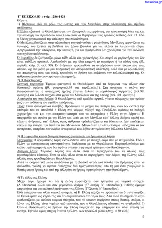 13
Γ΄ ΕΠΕΙΣΟΔΙΟ : στίχ: 1286-1424
Θέματα:
1) Βλέπουμε εδώ το ρόλο της Ελένης και του Μενελάου στην υλοποίηση του σχεδίου
απόδρασης.
Η Ελένη εξαπατά το Θεοκλύμενο με την εξωτερική της εμφάνιση, την προσποιητή λύπη της και
την αποδοχή των προτάσεών του (Καλό είναι να θυμηθούμε τους τρόπους πειθούς, σελ. 73. Εδώ
η Ελένη χρησιμοποιεί την επίκληση στο συναίσθημα).
Ο Μενέλαος βασίζεται στην αξιοποίηση του φαίνεσθαι: ο ρακένδυτος Μενέλαος εμφανίζεται ως
ναυαγός, που ζητάει τη βοήθεια του ξένου βασιλιά για να τελέσει τα λατρευτικά έθιμα.
Χρησιμοποιεί την υποκρισία, την υποταγή, για να εξασφαλίσει ό,τι χρειάζεται για την ευόδωση
του σχεδίου απόδρασης.
Ο Ευριπίδης δε ζωγραφίζει μόνο πάθη αλλά και χαρακτήρες. Και συχνά οι χαρακτήρες του δεν
είναι καθόλου ηρωικοί. Ακολουθούν με την ίδια επιμονή το συμφέρον ή το πάθος τους (βλ.
παράλλ. κείμ. 3, σελ. 99). Οι άνθρωποι προσπαθούν να αντιδράσουν στον κόσμο που τους
απειλεί, όχι πια μόνο με μια πεισματική και αποφασιστική απάντηση, αλλά και με δολοπλοκίες
και πανουργίες που, και αυτές, προωθούν τη δράση και αυξάνουν την πολυπλοκότητά της. Οι
άνθρωποι εφευρίσκουν πραγματικά μηχανές.
2) Ο Θεοκλύμενος
Σκηνική παρουσία: Έχουμε φανταστεί το Θεοκλύμενο από τα λεγόμενα των άλλων σαν
δεσποτικό αφέντη (βλ. φωτογρ.σελ.95 και παράλ.κείμ.1). Στη συνέχεια η εικόνα του
διαφοροποιείται: ο αυταρχικός ηγέτης γίνεται άλλοτε ο μεγαλόψυχος άρχοντας (σελ.99,
φωτογρ.) και άλλοτε παιχνίδι στα χέρια του Μενελάου και της Ελένης (σελ.101, φωτογρ.)
Λειτουργία του στο δράμα: Ο Θεοκλύμενος από εμπόδιο αρχικά, γίνεται σύμμαχος των ηρώων
μας στην ευόδωση του σχεδίου απόδρασης.
Ήθος: Είναι φαινομενικά ευσεβής. Προσφωνεί το μνήμα του πατέρα του, ενώ δεν εκτελεί την
επιθυμία του να αποδοθεί η Ελένη στο νόμιμο σύζυγό της. Προβάλλει αμέσως το σκληρό
χαρακτήρα του και την αποφασιστικότητά του να παραμείνει η Ελένη στην Αίγυπτο. Η
στιχομυθία του πρώτα με την Ελένη και μετά με τον Μενέλαο κατ’ άλλους δείχνει αφελή και
εύπιστο άνθρωπο, κατ’ άλλους όμως άνθρωπο ορθολογιζόμενο και δύσπιστο. Δεν αποδέχεται
εύκολα την είδηση του θανάτου του Μενελάου. Μόνο όταν η Ελένη επίσημα υπόσχεται να τον
παντρευτεί, επιτρέπει τον ενάλιο ενταφιασμό του-δήθεν-πνιγμένου στη θάλασσα Μενελάου.
3) Η στιχομυθία και οι δίσημοι λόγοι ως συστατικά του δραματικού λόγου
Στιχομυθία: Ο δραματικός λόγος εκτυλίσσεται είτε με συνεχή λόγο είτε με στιχομυθία. Εδώ η
Ελένη με εντυπωσιακή επινοητικότητα διαλέγεται με το Θεοκλύμενο. Παρακολουθούμε μια
καλοστημένη μηχανή, που δεν αφήνει αναπάντητη καμιά ερώτηση του Θεοκλύμενου.
Δίσημοι λόγοι: Σημαίνει λόγους που άλλο είναι το περιεχόμενό του κι αλλιώς τους
προσλαμβάνει κάποιος. Έτσι κι εδώ, άλλο είναι το περιεχόμενο των λόγων της Ελένης αλλά
αλλιώς τους προσλαμβάνει ο Θεοκλύμενος.
Αυτά τα εκφραστικά μέσα συνδέονται με το βασικό αντιθετικό δίπολο του δράματος είναι vs
φαίνεσθαι, γνώση vs άγνοια. Υπάρχουν δύο πραγματικότητες: από τη μια όσα γνωρίζουν οι
θεατές και οι ήρωες και από την άλλη όσα οι ήρωες «φανερώνουν» στο Θεοκλύμενο.
4) Το είδος της Ελένης
Μέχρι τώρα έχουμε πει ότι η Ελένη εμφανίζεται σαν τραγωδία με κωμικά στοιχεία
(Α΄Επεισόδιο) αλλά και σαν ρομαντικό δράμα (3η
Σκηνή Β΄ Επεισοδίου). Επίσης έχουμε
επιχειρήσει και μια πολιτική ανάγνωση της Ελένης (5η
Σκηνή Β΄ Επεισοδίου).
Εδώ υπάρχουν και άλλα κωμικά στοιχεία: α) Η Ελένη αρχίζει να προσποιείται ότι αναγνωρίζει
το Θεοκλύμενο ως κύριό της και ότι συγκατανεύει στο γάμο τους. Από αυτό το σημείο το έργο
εμπλουτίζεται με άφθονα κωμικά στοιχεία, που το κάνουν ευχάριστο στους θεατές. Ακόμα, οι
λόγοι της Ελένης είναι γεμάτοι από ειρωνεία, που ο Θεοκλύμενος αδυνατεί να αντιληφθεί. β)
Όταν ο Θεοκλύμενος δε βρίσκει την Ελένη νομίζει ότι την απήγαγαν και δίνει εντολή για
κυνήγι. Την ίδια όμως στιγμή βγαίνει η Ελένη. Δεν προκαλεί γέλιο; (στίχ. 1180 κ.εξ.)
taexeiola.gr
 