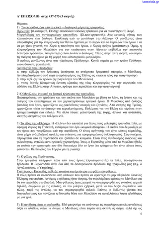 5
Α΄ ΕΠΕΙΣΟΔΙΟ: στίχ: 437-575 (3 σκηνές)
Θέματα:
1). Το επεισόδιο, ένα από τα επικά – διαλογικά μέρη της τραγωδίας.
Ορολογία: βλ.εισαγωγή. Επίσης: επεισόδιον<είσοδος ηθοποιού για να συναντήσει το Χορό.
Μορφή/δομή του συγκεκριμένου επεισοδίου. (βλ.προ-οργανωτή): Δυο εκτενείς ρήσεις που
πλαισιώνουν ένα διάλογο. Εναλλαγή από το μονόλογο στο διάλογο. Ο μονόλογος είναι
απαραίτητος για την ενημέρωση των θετών σχετικά με το παρόν και το παρελθόν του ήρωα. Για
να μη γίνει γνωστή στο Χορό η ταυτότητα του ήρωα, ο Χορός φεύγει (μετάστασις). Όμως, η
πληροφόρηση του Μενελάου για την κατάσταση στην Αίγυπτο επιβάλλει την παρουσία
δεύτερου προσώπου. Απαραίτητος είναι λοιπόν ο διάλογος. Τέλος, στην τρίτη σκηνή, «ακούμε»
τις σκέψεις του ήρωα με τη μορφή του «εσωτερικού» μονολόγου.
Ο πρώτος μονόλογος είναι σαν «Δεύτερος Πρόλογος». Κοινά σημεία με τον πρώτο Πρόλογο:
αυτοσύσταση, γενεαλογία.
Λειτουργία του Επεισοδίου:
α. στην εξέλιξη του δράματος (εισάγεται το αντίρροπο δραματικό στοιχείο, ο Μενέλαος.
Αντιλαμβανόμαστε σιγά σιγά το πρώτο μέρος της Ελένης ως «πορεία προς την αναγνώριση»)
β. στην εξέλιξη των ηρώων (η τραγικότητα του Μενελάου)
γ. στους θεατές (δραματική ένταση εξαιτίας της νέας πληροφορίας για την παρουσία του
ειδώλου της Ελένης στην Αίγυπτο, πράγμα που περιπλέκει και την αναγνώριση)
2) Ο Μενέλαος, ένα από τα βασικά πρόσωπα της τραγωδίας.
Παρατηρώντας την εμφάνιση και την εικόνα του Μενελάου με βάση το λόγο, τη δράση και τις
σκέψεις του καταλήγουμε να τον χαρακτηρίσουμε τραγικό ήρωα. Ο Μενέλαος από ένδοξος
βασιλιάς που ήταν, εμφανίζεται ως ρακένδυτος ναυαγός και ζητιάνος. Από νικητής της Τροίας,
εμφανίζεται τώρα «ανέστιος» και περιπλανώμενος. Πολέμησε για την Ελένη και κέρδισε στην
πραγματικότητα ένα είδωλο. Με άλλα λόγια: μεταστροφή της τύχης, άγνοια και αυταπάτη,
νικητής-νικημένος του πολέμου κτλ.
3) Το είδος της «Ελένης». Η «Ελένη» δεν αποτελεί για όλους τους μελετητές τραγωδία. Εδώ, με
αφορμή κυρίως τη 2η
σκηνή, εισάγουμε τον όρο «κωμικά στοιχεία». Η εικόνα του δε μοιάζει με
τον ήρωα που γνωρίζουμε από την παράδοση. Ο τόνος αφήγησής του είναι κάπως πομπώδης,
είναι μέχρι ενός βαθμού αφελής και ανίκανος για προχωρημένους συλλογισμούς. Στη συνέχεια,
σπρώχνεται από τη γερόντισσα και ξεσπάει σε κλάματα. Είναι ένας συνδυασμός ανδρείας και
γελοιότητας, εντελώς αντι-ηρωικός χαρακτήρας. Ίσως, ο Ευριπίδης μέσα από το Μενέλαο ήθελε
να τονίσει την αμφισημία που ήδη διακατέχει όλο το έργο (τα πράγματα δεν είναι πάντα όπως
φαίνονται. Βλ.θεωρίες του Γοργία για τη γνώση).
4). Ο ρόλος της Γερόντισσας.
Στην τραγωδία υπάρχουν πέρα από τους ήρωες (πρωταγωνιστές) κι άλλα, δευτερεύοντα
πρόσωπα. Η Γερόντισσα είναι ένα από τα δευτερεύοντα πρόσωπα της τραγωδίας μας (π.χ. ο
Αγγελιαφόρος, ο Υπηρέτης).
Γιατί όμως ο Ευριπίδης επέλεξε γυναίκα και όχι άντρα στο ρόλο του φύλακα;
Η πύλη πρέπει να φυλάσσεται από κάποιον που πρέπει να φροντίζει να μην πλησιάσει κανένας
Έλληνας στο παλάτι. Αν όμως ο φύλακας ήταν άντρας, θα συνελάμβανε αμέσως το Μενέλαο και
θα τον παρέδιδε στο βασιλιά. Μια φύλακας όμως μπορεί να συμπεριφερθεί ως γυναίκα: αρχικά
δηλαδή, σύμφωνα με τις εντολές, να του μιλήσει εχθρικά, μετά να του δείξει συμπάθεια και
τέλος, παρά τις εντολές, να του συμπεριφερθεί φιλικά. Επίσης, ο διάλογος γίνεται πιο
διασκεδαστικός και τονίζεται η δύσκολη θέση του Μενελάου να ανταλλάσσει λόγια αβοήθητος
με μια γριά.
5). Η αντίθεση είναι vs φαίνεσθαι. Εδώ μπορούμε να εισάγουμε τις συμπληρωματικές αντιθέσεις
δόξα vs αλήθεια, σώμα vs όνομα: ο Μενέλαος είναι παρών στη σκηνή ως σώμα, αλλά όχι ως
taexeiola.gr
 