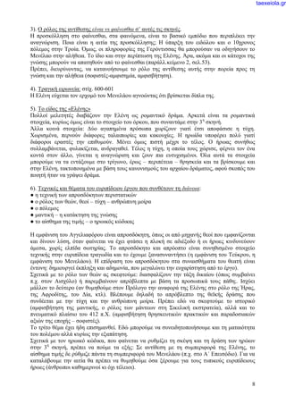 8
3). Ο ρόλος της αντίθεσης είναι vs φαίνεσθαι σ’ αυτές τις σκηνές.
Η προσκόλληση στο φαίνεσθαι, στα φαινόμενα, είναι το βασικό εμπόδιο που περιπλέκει την
αναγνώριση. Ποια είναι η αιτία της προσκόλλησης; Η ύπαρξη του ειδώλου και ο 10χρονος
πόλεμος στην Τροία. Όμως, οι πληροφορίες της Γερόντισσας θα μπορούσαν να οδηγήσουν το
Μενέλαο στην αλήθεια. Το ίδιο και στην περίπτωση της Ελένης. Άρα, ακόμα και οι κάτοχοι της
γνώσης μπορούν να απατηθούν από το φαίνεσθαι (παράλλ.κείμενο 2, σελ.53).
Πρέπει, διευρύνοντας, να κατανοήσουμε το ρόλο της αντίθεσης αυτής στην πορεία προς τη
γνώση και την αλήθεια (σοφιστές-αμφισημία, αμφισβήτηση).
4). Τραγική ειρωνεία: στίχ. 600-601
Η Ελένη εύχεται τον ερχομό του Μενελάου αγνοώντας ότι βρίσκεται δίπλα της.
5). Το είδος της «Ελένης»
Πολλοί μελετητές διαβάζουν την Ελένη ως ρομαντικό δράμα. Αρκετά είναι τα ρομαντικά
στοιχεία, κυρίως όμως είναι το στοιχείο του όρκου, που συναντάμε στην 3η
σκηνή.
Άλλα κοινά στοιχεία: Δύο αγαπημένα πρόσωπα χωρίζουν γιατί έτσι αποφάσισε η τύχη.
Χωρισμένα, περνούν διάφορες ταλαιπωρίες και κακουχίες. Η ηρωίδα υποφέρει πολύ γιατί
διάφοροι εραστές την επιθυμούν. Μένει όμως πιστή μέχρι το τέλος. Ο ήρωας συνήθως
συλλαμβάνεται, φυλακίζεται, ανδραγαθεί. Τέλος η τύχη, η οποία τους χώρισε, φέρνει τον ένα
κοντά στον άλλο, γίνεται η αναγνώριση και ζουν πια ευτυχισμένοι. Όλα αυτά τα στοιχεία
μπορούμε να τα εντάξουμε στο τρίγωνο, έρως – περιπέτεια – θρησκεία και τα βρίσκουμε και
στην Ελένη, τακτοποιημένα με βάση τους κανονισμούς του αρχαίου δράματος, αφού σκοπός του
ποιητή ήταν να γράψει δράμα.
6). Τεχνικές και θέματα του ευριπίδειου έργου που συνθέτουν τη διάνοια:
● η τεχνική των απροσδόκητων περιστατικών
● ο ρόλος των θεών, θεοί – τύχη – ανθρώπινη μοίρα
● ο πόλεμος
● μαντική – η κατάκτηση της γνώσης
● το αίσθημα της τιμής – ο ηρωικός κώδικας
Η εμφάνιση του Αγγελιαφόρου είναι απροσδόκητη, όπως οι από μηχανής θεοί που εμφανίζονται
και δίνουν λύση, όταν φαίνεται να έχει φτάσει η πλοκή σε αδιέξοδο ή οι ήρωες κινδυνεύουν
άμεσα, χωρίς ελπίδα σωτηρίας. Το απροσδόκητο και απρόοπτο είναι συνηθισμένο στοιχείο
τεχνικής στην ευριπίδεια τραγωδία και το έχουμε ξανασυναντήσει (η εμφάνιση του Τεύκρου, η
εμφάνιση του Μενελάου). Η επίδραση του απροσδόκητου στα συναισθήματα του θεατή είναι
έντονη: δημιουργεί έκπληξη και αδημονία, που μεγαλώνει την ευχαρίστηση από το έργο).
Σχετικά με το ρόλο των θεών ας σκεφτούμε: διασφαλίζουν την τάξη δικαίου (όπως συμβαίνει
π.χ. στον Αισχύλο) ή παρεμβαίνουν απρόβλεπτα με βάση τα προσωπικά τους πάθη;. Ισχύει
μάλλον το δεύτερο (αν θυμηθούμε στον Πρόλογο την αναφορά της Ελένης στο ρόλο της Ήρας,
της Αφροδίτης, του Δία, κτλ). Βλέπουμε δηλαδή το απρόβλεπτο της θεϊκής δράσης που
συνδέεται με την τύχη και την ανθρώπινη μοίρα. Πρέπει εδώ να σκεφτούμε το ιστορικό
(αμφισβήτηση της μαντικής, ο ρόλος των μάντεων στη Σικελική εκστρατεία), αλλά και το
πνευματικό πλαίσιο του 412 π.Χ. (αμφισβήτηση θρησκευτικών πρακτικών και παραδοσιακών
αξιών της εποχής – σοφιστές).
Το τρίτο θέμα έχει ήδη επισημανθεί. Εδώ μπορούμε να συνειδητοποιήσουμε και τη ματαιότητα
του πολέμου αλλά κυρίως την εξαπάτηση.
Σχετικά με τον ηρωικό κώδικα, που φαίνεται να ρυθμίζει τη σκέψη και τη δράση των ηρώων
στην 3η
σκηνή, πρέπει να πούμε τα εξής: Σε αντίθεση με τη συμπεριφορά της Ελένης, το
αίσθημα τιμής δε ρύθμιζε πάντα τη συμπεριφορά του Μενελάου (π.χ. στο Α΄ Επεισόδιο). Για να
καταλάβουμε την αιτία θα πρέπει να θυμηθούμε όσα ξέρουμε για τους τυπικούς ευριπίδειους
ήρωες (άνθρωποι καθημερινοί κι όχι τέλειοι).
taexeiola.gr
 