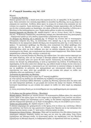 9
4η
– 5η
σκηνή Β΄ Επεισοδίου: στίχ. 942 - 1219
Θέματα:
1). Ο ρόλος της Θεονόης.
Πολλοί κριτικοί λένε ότι η σκηνή αυτή είναι περιττή και ότι, αν αφαιρεθεί, δε θα ζημιωθεί το
έργο. Άλλοι πιστεύουν ότι ο ποιητής παρενέβαλε το επεισόδιο της Θεονόης, για να μας δείξει τη
ρητορική του ικανότητα. Αντίθετα, άλλοι έχουν τη γνώμη ότι η σκηνή είναι αναγκαία για την
ενότητα του κειμένου. Εμείς πιστεύουμε ότι ο Ευριπίδης έντεχνα παρουσιάζει εδώ τη Θεονόη
και ότι όλη η σκηνή μοιάζει με δικαστήριο, στο οποίο η Θεονόη είναι δικαστής, η Ελένη και ο
Μενέλαος οι δύο κατηγορούμενοι, και ο Χορός παίζει μάλλον το ρόλο του συνηγόρου.
Σκηνική παρουσία της Θεονόης (βλ. παράλλ.κείμενο 1 και ας γίνουμε θεατές, σελ.71. Επίσης,
στη σελ. 79 βλέπουμε διαφορετικές σκηνοθετικές εκδοχές που αποτυπώνονται στις φωτογραφίες
– διαφορετικοί τρόποι με τους οποίους ερμηνεύτηκε η παρουσία της στο έργο).
Το δίλημμα της Θεονόης και η επιλογή της: το δίλημμά της κινείται από το συγκεκριμένο
(σύγκρουση ανάμεσα στις θεές, να ανακοινώσει στον αδελφό της ή όχι την παρουσία του
Μενελάου) σε πιο αφαιρετικό επίπεδο (δυνάμεις που συγκρούονται μέσα της: τι είναι δίκαιο να
πράξει). Το προσωπικό πρόβλημα της Θεονόης είναι ουσιαστικά ένα ηθικό πρόβλημα (δεν
πρόκειται για τη Θεονόη που έχει να διαλέξει ανάμεσα στο Θεοκλύμενο και τους
Ελένη/Μενέλαο αλλά για έναν άνθρωπο που έχει να επιλέξει ανάμεσα στις αξίες του, και
συγκεκριμένα στο δίκαιο, και τα προσωπικά και οικογενειακά συμφέροντα). Ποιο δίκαιο λοιπόν
υπερασπίζεται η Θεονόη; Μας «αγγίζει» η επιλογή της;
Φαίνεται πως η μαντική δύναμη της Θεονόης έχει κάποια όρια. Δεν κάνει κανένα υπαινιγμό για
τον τρόπο διαφυγής, ούτε για την επιτυχία ή αποτυχία κάποιου σχεδίου. Αν όμως έκανε κάτι
τέτοιο, το τελευταίο τρίτο του έργου θα ήταν περιττό. Εκλέγοντας τη δικαιοσύνη η Θεονόη,
εκλέγει την πλευρά της ανθρωπότητας, κι αυτό με προσωπικό της κίνδυνο. Η λανθασμένη της
παρατήρηση, ότι θα κάνει καλό στον αδελφό της, έχει πιθανό σκοπό να δείξει ότι δεν είναι πια η
απόμακρη ιερή προφήτισσα, η προικισμένη με την ικανότητα να κατανοεί πλήρως τα παρόντα
και να προβλέπει τα μέλλοντα, που πραγματοποιεί μια τελετουργική είσοδο στη σκηνή
εξαγνίζοντας τον αέρα, αλλά έχει μεταβληθεί σε μια γυναίκα που μπορεί να νιώθει τον
ανθρώπινο πόνο και εμπλέκεται σ’ αυτόν.
Λειτουργία της παρουσίας της Θεονόης:
Η παρουσία της Θεονόης (και εν μέρει της 4ης
σκηνής) συμβάλλει
α). στην εξέλιξη της δράσης (με την απόφασή της συμβάλλει στη μηχανή σωτηρίας)
β). στο έργο γενικότερα (ηθική διάσταση: η μορφή της Θεονόης υψώνεται πολύ πιο πάνω από
ένα απλό δραματικό πρόσωπο, σε μια μορφή που κινείται στο δρόμο του δικαίου. Η Θεονόη
λειτουργεί περισσότερο ως μια γυναίκα που μπορεί να νιώθει τον πόνο παρά ως απόμακρη
ιέρεια)
γ). στους αναγνώστες/θεατές με τα συναισθήματα και τους προβληματισμούς που προκαλεί.
2). Οι ρήσεις των δύο ηρώων (Ελένης – Μενελάου)
Μορφή ρήσεων: Μοιάζουν με «αγώνα λόγων». Οι συγκεκριμένες βέβαια ρήσεις δεν αποτελούν
αγώνα, αφού οι δύο ήρωες έχουν τον ίδιο στόχο και δε στρέφονται ο ένας εναντίον του άλλου.
Περισσότερο υπάρχει μια ατμόσφαιρα αγώνα, καθώς το ίδιο βασικό επιχείρημα αναπτύσσεται
από δύο διαφορετικά πρόσωπα, με το Χορό να παρεμβαίνει, όπως σε ένα αληθινό αγώνα λόγων.
Τρόποι και μέσα πειθούς: βλ. παράλλ.κείμενο 1, σελ.71.
Το βασικό επιχείρημα που χρησιμοποιούν οι δύο ήρωες είναι το δίκαιο της «απόδοσης» (δάνειο
και απόδοση): την Ελένη την είχε εμπιστευτεί ο Ερμής στον Πρωτέα για να την επιστρέψει στο
σύζυγό της όταν έφτανε η ώρα. Γι’ αυτό αυτός ο σύζυγος πρέπει να ζήσει.
Σύγκριση των λόγων Ελένης – Μενελάου: Πέρα από τις ομοιότητες στις δύο ρήσεις (κυρίως στο
επιχείρημα) υπάρχουν διαφορές, κυρίως στο ύφος και τον τόνο της κάθε ρήσης. Στην Ελένη
ξεχωρίζουμε την αδύναμη ικεσία, τη συγκινητική ομιλία, την παράκληση, ενώ στο Μενέλαο
ξεχωρίζουμε τη σθεναρή επιμονή, το σοβαροφανή τρόπο, το σαρκαστικό τόνο και τις απειλές.
taexeiola.gr
 