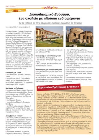 ΜΑΡΤΙΟΣ 2018
03
Διαπολιτισμικό Ευόσμου,
ένα σχολείο με πλούσια ενδιαφέροντα
Για τον Πολιτισμό, την Τέχνη, τα Γράμματα, την Ιστορία, την Επιστήμη, την Τεχνολογία
Γράφουν οι Χρήστος Χολίδης (Γ2), Δημήτρης Χατζηβρέττας (Β3)
Στο Διαπολιτισμικό Γυμνάσιο Ευόσμου και
την σχολική χρονιά 2017-2018 πλήθος
προγραμμάτων λαμβάνουν χώρα στα
οποία συμμετέχει  σχεδόν το σύνολο των
μαθητών. Συγκεκριμένα πραγματοποιούνται
(9) εννέα Πολιτιστικά Προγράμματα, (4)
τέσσερα Περιβαλλοντικά, (2) δύο Αγωγής
Υγείας και (1) Πρόγραμμα Αγωγής Σταδιο-
δρομίας. Επίσης μαθητές μας συμμετείχαν
στην εκστρατεία Ecomobility, αλλά και στο
μαθητικό θεατρικό φεστιβάλ στη θεατρική
σύνθεση, βασισμένη στο έργο του Μαίκ
Κέννι, «Το αγόρι με τη βαλίτσα». Κορωνίδα
όλων των προγραμμάτων η συμμετοχή του
Διαπολιτισμικού Γυμνασίου Ευόσμου για
τρίτη φορά σε πρόγραμμα Erasmus +. Στο
πλαίσιο όλων αυτών των προγραμμάτων
αλλά και των μαθημάτων που διδάσκονται
στο σχολείο έχουν πραγματοποιηθεί πολ-
λές διδακτικές επισκέψεις όπως:
Οκτώβριος, με Τέχνη
‣ στο Μακεδονικό Μουσείο Σύγχρονης
Τέχνης
‣ στην αίθουσα Κ.Ο.Θ. “Σόλων Μιχα-
ηλίδης’’ για την παρακολούθηση της
εκπαιδευτικής παράστασης ”Το καρναβάλι
των ζώων και άλλες ιστορίες”.
Νοέμβριος με Πολιτισμό
‣ στον χώρο του Βαφοπούλειου Πνευματι-
κού Κέντρου για παρακολούθηση θεατρι-
κής παράσταση από το ΚΘΒΕ με θέμα την
Ιστορία της Θεσσαλονίκης του 19ου και
20ου αιώνα.
‣ στο Βασιλικό Θέατρο.
‣ στον χώρο της Εβραϊκής Συναγωγής-
Μπετζεστένι
‣ στη Μονή Λαζαριστών για τη θεατρική
παράσταση ”Σε μένα μιλάς”, ένα έργο
βαθύ και στοχαστικό που θίγει προβλήματα
της εφηβικής ηλικίας
Δεκέμβριος με «άποψη»
‣ στο Πολεμικό Μουσείο Θεσσαλονίκης
‣ στις αθλητικές εγκαταστάσεις στο Αλε-
ξάνδρειο Μέλαθρο Θεσσαλονίκης, για
να δοκιμάσουν οι μαθητές πέρα από τα
αγωνίσματα του στίβου και τα αγωνίσματα
της ενόργανης και το άθλημα της άρσης
βαρών.
‣ στην ένωση συντακτών Ημερησίων
Εφημερίδων Μακεδονίας- Θράκης (Ε.
Σ.Η.Ε.Μ.Θ.) και στο Μακεδονικό Πρακτο-
ρείο Ειδήσεων (ΑΠΕ)
Ιανουάριος, με επίκεντρο τη γνώση
‣ στο Μουσείο Φωτογραφίας
‣ στο Ισλαχανέ στη περιοχή της Ευαγγελί-
στριας,
‣ στη Συναγωγή, στην Αχειροποίητο και
στις Γειτονιές του Ιωάννου
Φεβρουάριος, με εκπαιδευτική ματιά
‣ στο μιούζικαλ “Ένα βήμα τη φορά: Τhe
musical”
‣ στο παγοδρόμιο ICEBERG για ενημέρω-
ση των μαθητών πάνω στα αθλήματα που
πραγματοποιούνται στον πάγο, το Καλλιτε-
χνικό Πατινάζ και το Χόκεϊ.
‣ στο Τελλόγλειο Ίδρυμα Τεχνών
‣ στην Ευαγγελική Εκκλησία, στη Ροτόντα
και την Αγία Σοφία.
‣ στη Βιομηχανία “Φαίδων” στο Κιλκίς, και
στη βιομηχανία “Μελί Μελί” στον Εύοσμο
‣ στο ΜΙΕΤ-ΕΛΙΑ και στο Κέντρο Ιστορίας
Θεσσαλονίκης
‣ στην εφημερίδα Τύπος Θεσσαλονίκης
και Τύπος Χαλκιδικής
‣ στο Φεστιβάλ Ντοκιμαντέρ στην Αποθήκη
του Α’ Λιμανιού,
‣ στην Αρμενική, την Καθολική Εκκλησία
καθώς και την Ιερά Μονή Αγίας Θεοδώ-
ρας.
‣ στην Εταιρεία Μακεδονικών Σπουδών,
όπου παρακολούθησαν την όπερα “Διδώ
και Αινείας”
ΔιαπολαΝέα
Κατά τα σχολικά έτη 2017- 2018 και 2018-2019 το Σχολείο μας συμμε-
τέχει στο Ευρωπαϊκό Πρόγραμμα Erasmus+ με τίτλο: «To Teach is to Learn
- Using Literature in a Creative Education as a Multidirectional Path to Skills
Development» που χρηματοδοτείται εξολοκλήρου από την Ευρωπαϊκή Ένωση. Στο
πρόγραμμα εκτός από το Ελληνικό Σχολείο συμμετέχουν δυο σχολεία από την Σλο-
βακία και την Σουηδία.
Κατά τη διάρκεια του προγράμματος θα πραγματοποιηθούν επισκέψεις εργασίας κα-
θηγητών από τα συμμετέχοντα σχολεία σε όλα τα σχολεία εταίρους καθώς και ανταλ-
λαγές μαθητών. Το Διαπολιτισμικό Γυμνάσιο Ευόσμου θα έχει τη χαρά να υποδεχτεί
από τις 24 έως τις 30 Απριλίου 2018, οκτώ καθηγητές και είκοσι οκτώ μαθητές που
προέρχονταν  από τις δυο αυτές Ευρωπαϊκές χώρες. Οι ξένοι μαθητές θα φιλοξενη-
θούν στις οικογένειες των Ελλήνων συμμαθητών τους.
Κατά τη διάρκεια της φιλοξενίας των ξένων σχολείων θα πραγματοποιηθούν διάφορες
καλλιτεχνικές και άλλες εκδηλώσεις ανοικτές για τις οικογένειες των μαθητών μας, τις
αρχές της πόλης και την τοπική κοινωνία.
Τον προσεχή Σεπτέμβριο και την Άνοιξη του 2019 θα ταξιδέψουν συνολικά 28 μαθη-
τές και 7 καθηγητές από  το σχολείο μας στη Σουηδία και στην Σλοβακία αντίστοιχα.
Για περισσότερες πληροφορίες για το συγκεκριμένο πρόγραμμα Εrasmus+ και τις
εκδηλώσεις μας μπορείτε να επισκέπτεσθε την σελίδα μας στο facebook: https://
www.facebook.com/gymdiapeurop  καθώς και την επίσημη ιστοσελίδα του σχολείου
μας: http://dge.mysch.gr/site/
A.K.
Ευρωπαϊκό Πρόγραμμα Erasmus+
 