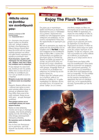 ΜΑΡΤΙΟΣ 2018
04
Η κ. Δημητρίου είναι μία εργα-
ζόμενη γυναίκα που δουλεύει
κάτω από σκληρές συνθήκες
δουλειάς. Είναι διασώστρια του
Εθνικού Κέντρου Άμεσης Βοή-
θειας (Ε.Κ.Α.Β.) κάτι που απαιτεί
τεράστια εγρήγορση και ευθύνη
ενώ κάθε έκτακτο περιστατικό την
φορτίζει με ψυχολογική πίεση.
Κυρία Δημητρίου, είμαστε πολύ
χαρούμενοι που σας έχουμε μαζί
μας . Αλήθεια, ποιος ήταν ο λόγος
που επιλέξατε αυτό το επάγγελμα.
Κι εγώ χαίρομαι που είμαι κοντά
σας. Σχετικά με αυτό που ρωτάτε,
ήθελα πάντα να κάνω κάτι για να
βοηθάω τον συνάνθρωπο μου
και η τύχη με έστειλε σε αυτό το
επάγγελμα.
Μπορείτε να μας πείτε ποιοι είναι
οι κίνδυνοι αυτού του επαγγέλμα-
τος ;
Καταρχήν, βασικός κίνδυνος είναι
η οδήγηση γιατί πρέπει να κινού-
μαστε γρήγορα καθώς έχουμε να
κάνουμε με ανθρώπινες ζωές.
Ένας άλλος λόγος είναι τα λοι-
μώδη νοσήματα. Ακόμα και μια
απλή γρίπη, για εμάς λειτουργεί
μεταδοτικά.
Ποια κριτήρια ισχύουν για να
προσληφθεί κάποιος στη συγκε-
κριμένη δουλειά;
Πρέπει να είσαι απόφοιτος
Λυκείου για να έχεις το δικαίωμα
εγγραφής στην διετούς φοίτησης
σχολής του Ε.Κ.Α.Β. Επίσης, να
είσαι κάτοχος επαγγελματικού
διπλώματος οδήγησης.
Θα προτείνατε αυτήν την δουλειά
στους νέους ;
Εάν την δουν σαν λειτούργημα
και την αγαπήσουν γιατί είναι
δύσκολη σαν δουλειά, ναι θα την
πρότεινα.
«Ήθελα πάντα
να βοηθάω
τον συνάνθρωπό
μου»
Συνέντευξη με την διασώστρια του ΕΚΑΒ
Κωνσταντίνα Δημητρίου
Γράφει ο Παναγιωτόπουλος Γιάννης Β3
Στις μέρες μας οι περισσότεροι
έφηβοι ασχολούνται με εξωσχολικές
δραστηριότητες όπως το ποδόσφαιρο
και το μπάσκετ. Προσωπικά έχω
επιλέξει ένα πολύ διαφορετικό τρόπο
χαλάρωσης και απόδρασης, που τον
συστήνω ανεπιφύλακτα! Ποιος είναι;
Να παρακολουθώ την αγαπημένη μου
σειρά!
Μια από τις αγαπημένες μου σειρές και
μερικοί από σας στοιχηματίζω πως την
γνωρίζετε είναι το The Flash. Η σειρά
αυτή αναφέρεται σε ένα συνηθισμένο
αγόρι τον Barry Allen, ο οποίος είναι
εγκληματολόγος και εργάζεται στο
αστυνομικό τμήμα της Central City.
Ξαφνικά ένα βράδυ μια αστραπή τον
χτυπάει, και μετά από 6 μήνες που
ξυπνάει από το κώμα, ανακαλύπτει
πως έχει την δυνατότητα να τρέχει πάρα
πολύ γρήγορα. Αποφασίζει λοιπόν με
την ταχύτητα του να βοηθήσει τους
ανθρώπους της Central City και έτσι
γίνεται ο ήρωας της.
Ο Barry όμως δεν πολεμάει μόνος
του το έγκλημα, αλλά με την
βοήθεια της ομάδας του. Η ομάδα
περιλαμβάνει τον αξέχαστο, έξυπνο
και αστείο Cisco, την ευγενική και
γλυκιά  Caitlyn, τον Jo ο οποίος
είναι θετός πατέρας του Barry και
αστυνομικός και τον έναν και μοναδικό
Harrison Wells! Οι χαρακτήρες της
σειράς δεν είναι σταθεροί σε όλες τις
season και αυτό την κάνει ακόμα πιο
ωραία.
Γενικά όταν την πρωτοδείς δεν
μπορείς να μην μαγευτείς από αυτήν.
Οι χαρακτήρες της είναι έξυπνοι,
δημιουργικοί και αστείοι. Η πλοκή σε
κάθε season γίνεται ακόμα πιο ωραία
οπότε δεν υπάρχει περίπτωση να την
βαρεθείς. Τα εφέ που υπάρχουν, είναι
τόσο εντυπωσιακά που απλώς κάθεσαι
και τα βλέπεις με γουρλωμένα
μάτια και με το στόμα ανοιχτό σαν τα
cartoon.
Η σειρά λοιπόν έχει δράση αλλά
είναι και συναισθηματική. Είναι αστεία
αλλά και συγκινητική και προφανώς
είναι  επιστημονικής φαντασίας. Τα
συναισθήματα που με κατακλύζουν
σε κάθε σκηνή είναι διαφορετικά και
αυτό με συναρπάζει. Την έχω επιλέξει
σαν μία από τις καλύτερες σειρές
και σας προτείνω ανεπιφύλακτα να
αφιερώσετε λίγο από τον ελεύθερο
χρόνο σας, να την παρακολουθήστε
και εσείς. Εμπιστευθείτε με!! Δεν θα
χάσετε!!!
Enjoy The Flash Team
σχολιάζει η Σταματίνα Καραβίδα (Β4)
Μπες στη «σειρά»
 